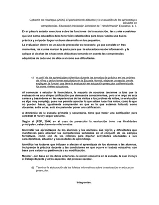 Gobierno de Nicaragua (2005), El planeamiento didáctico y la evaluación de los aprendizajes
                                                                                      basados en
               competencias. Educación preescolar, Dirección de Transformación Educativa, p. 7.

En el párrafo anterior menciona sobre las funciones de la evaluación, las cuales considero
que uno como educadora debe tener bien establecidos para lleva r acabo una buena
práctica y así poder lograr un buen desarrollo en los pequeños.
La evaluación dentro de un aula de preescolar es necesaria ya que consiste en tres
momentos, los cuales marcan la pauta para que la educadora recabe información y la
aplique al diseñar las situaciones didácticas tomando en cuenta las competencias
adquiridas de cada uno de ellos a si como sus dificultades.




       c) A partir de los aprendizajes obtenidos durante las jornadas de práctica en los jardines
          de niños y de los temas estudiados en la Escuela Normal, elaborar un escrito donde
          expliquen la función que tiene la evaluación en educación preescolar a diferencia de
          los otros niveles educativos.

Al comenzar a estudiar la licenciatura, la mayoría de nosotros teníamos la idea que la
evaluación es una simple calificación que demuestra conocimientos, pero a lo largo de esta
carrera y basándome en las experiencias de las visitas a los jardines de niños, la evaluación
es algo muy complejo, pues nos permite apreciar lo que saben hacer los niños, como lo que
no pueden hacer, igualmente comprender en que es lo que estamos fallando como
docentes, entre otras, esto sin pretender poner una calificación.

A diferencia de la escuela primaria y secundaria, tiene que haber una calificación para
acreditar el nivel y seguir adelante.

Según el (PEP, 2004) en el caso de preescolar la evaluación tiene tres finalidades
principales, estrechamente relacionadas:

Constatar los aprendizajes de los alumnos y las alumnas- sus logros y dificultades que
manifiestan para alcanzar las competencias señaladas en el conjunto de los campos
formativos- como uno de los criterios para diseñar actividades adecuadas a sus
características, situación y necesidades de aprendizaje.

Identifica los factores que influyen o afectan el aprendizaje de los alumnos y las alumnas,
incluyendo la práctica docente y las condiciones en que ocurre el trabajo educativo, con
base para valorar su pertinencia o su modificación.

Mejorar –con base en los datos anteriores- la acción educativa en la escuela, la cual incluye
el trabajo docente y otros aspectos del proceso escolar.


       d) Terminar la elaboración de los folletos informativos sobre la evaluación en educación
          preescolar.



                                              Integrantes:
 