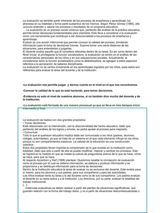 La evaluación es también parte inherente de los procesos de enseñanza y aprendizaje; los
atraviesa en su totalidad y forma parte sustantiva de los mismos. Según Pérez Gómez (1985), ella
‘procura entender y valorar los procesos y resultados de un programa educativo’.
… La evaluación es un proceso social continuo que, partiendo del análisis de la práctica educativa,
permite tomar decisiones fundamentadas para orientarla. Esto lleva a considerar a la evaluación
como una herramienta que contribuye a dar direccionalidad a los procesos de enseñanza y
aprendizaje.
Evaluar es una acción intencional que permite conocer la calidad del proceso, brindando
información para la toma de decisiones futuras. Supone tomar una cierta distancia de las
situaciones, para entenderlas y juzgarlas.
El docente evalúa aquello que él considera relevante dentro de su tarea. Es así como dentro del
Nivel Inicial, al privilegiarse la función socializadora, la evaluación se centró en el análisis de las
características personales de los niños y en sus adquisiciones sociales. Actualmente, al
considerarse tanto la función socializadora como la alfabetizadora, se agregan a estos aspectos
referidos a la apropiación de saberes disciplinares.
La evaluación no se centra únicamente en los aprendizajes logrados por los niños, pues estos son
referentes para evaluar la tarea del docente y de la institución.




-La evaluación nos permite juzgar y darnos cuenta en el nivel en el que nos encontramos.

-Conocer la calidad de lo que se está haciendo, para tomar decisiones.

-Evidencia no solo el nivel de nuestros alumnos, si no también dice mucho del docente y de
la institución.

-La evaluación está formada de una manera procesual ya que se lleva en tres tiempos inicio
intermedio y final.



La evaluación se realiza con dos grandes propósitos:
• Tomar decisiones.
Está relacionada con la intervención, con la direccionalidad del hecho educativo, dado que,
partiendo del análisis de los logros y errores, se podrá ajustar el proceso para mejorarlo.
• Comunicar.
Todo lo que el quehacer educativo implica debe ser comunicado a los otros (padres, alumnos,
colegas, autoridades), ya que se trata de un sistema en el que cada elemento influye en los otros,
porque no son compartimientos estancos. La calidad de la educación es una construcción
colectiva.
Estos dos propósitos llevan implícita la comprensión de lo que sucede en la institución como
totalidad, dado que sólo a partir de ella se puede modificar, mejorar y cambiar los procesos. Esto
se logrará en la medida en que se instale la cultura de preguntarse acerca de lo que se hace, cómo
se hace, para qué se hace.
Al respecto Azzerboni y Harf (1998) plantean ‘Queremos resaltar la concepción de evaluación
como el proceso por el cual se obtiene información, se elabora y produce información y se
proporciona y se distribuye información para la toma de decisiones’.
Dentro de la Institución educativa la tarea de evaluar no es exclusiva del docente. Este evalúa para
sí mismo, para los alumnos y sus padres, para sus compañeros y para las autoridades.
Los niños evalúan tanto su tarea y la del docente como la de sus compañeros. Los padres evalúan
al docente en su tarea áulica y a la institución. Los directivos, por su parte, evalúan la totalidad del
trabajo institucional.
[…]
…instancias evaluativas se deben realizar a partir del planteo de situaciones significativas, que
guarden relación con la forma del trabajo diario, y no a partir de situaciones descontextualizadas o
 