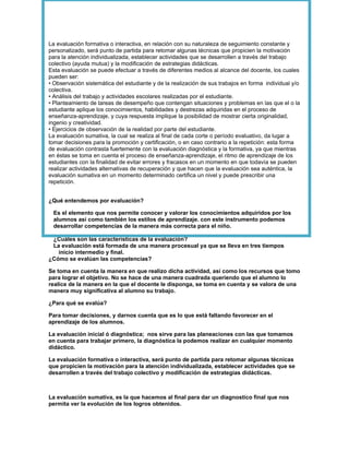 La evaluación formativa o interactiva, en relación con su naturaleza de seguimiento constante y
personalizado, será punto de partida para retomar algunas técnicas que propicien la motivación
para la atención individualizada, establecer actividades que se desarrollen a través del trabajo
colectivo (ayuda mutua) y la modificación de estrategias didácticas.
Esta evaluación se puede efectuar a través de diferentes medios al alcance del docente, los cuales
pueden ser:
• Observación sistemática del estudiante y de la realización de sus trabajos en forma individual y/o
colectiva.
• Análisis del trabajo y actividades escolares realizadas por el estudiante.
• Planteamiento de tareas de desempeño que contengan situaciones y problemas en las que el o la
estudiante aplique los conocimientos, habilidades y destrezas adquiridas en el proceso de
enseñanza-aprendizaje, y cuya respuesta implique la posibilidad de mostrar cierta originalidad,
ingenio y creatividad.
• Ejercicios de observación de la realidad por parte del estudiante.
La evaluación sumativa, la cual se realiza al final de cada corte o período evaluativo, da lugar a
tomar decisiones para la promoción y certificación, o en caso contrario a la repetición: esta forma
de evaluación contrasta fuertemente con la evaluación diagnóstica y la formativa, ya que mientras
en éstas se toma en cuenta el proceso de enseñanza-aprendizaje, el ritmo de aprendizaje de los
estudiantes con la finalidad de evitar errores y fracasos en un momento en que todavía se pueden
realizar actividades alternativas de recuperación y que hacen que la evaluación sea auténtica, la
evaluación sumativa en un momento determinado certifica un nivel y puede prescribir una
repetición.


¿Qué entendemos por evaluación?

 Es el elemento que nos permite conocer y valorar los conocimientos adquiridos por los
 alumnos así como también los estilos de aprendizaje. con este instrumento podemos
 desarrollar competencias de la manera más correcta para el niño.

 ¿Cuáles son las características de la evaluación?
 La evaluación está formada de una manera procesual ya que se lleva en tres tiempos
   inicio intermedio y final.
¿Cómo se evalúan las competencias?

Se toma en cuenta la manera en que realizo dicha actividad, así como los recursos que tomo
para lograr el objetivo. No se hace de una manera cuadrada queriendo que el alumno lo
realice de la manera en la que el docente le disponga, se toma en cuenta y se valora de una
manera muy significativa al alumno su trabajo.

¿Para qué se evalúa?

Para tomar decisiones, y darnos cuenta que es lo que está faltando favorecer en el
aprendizaje de los alumnos.

La evaluación inicial ó diagnóstica; nos sirve para las planeaciones con las que tomamos
en cuenta para trabajar primero, la diagnóstica la podemos realizar en cualquier momento
didáctico.

La evaluación formativa o interactiva, será punto de partida para retomar algunas técnicas
que propicien la motivación para la atención individualizada, establecer actividades que se
desarrollen a través del trabajo colectivo y modificación de estrategias didácticas.



La evaluación sumativa, es la que hacemos al final para dar un diagnostico final que nos
permita ver la evolución de los logros obtenidos.
 