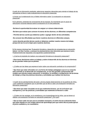 A partir de la información analizada, seleccionar aspectos relevantes para orientar el trabajo de las
educadoras al llevar a cabo evaluaciones en educación preescolar.

c) Iniciar con la elaboración de un folleto informativo sobre “La evaluación en educación
preescolar”

4. En plenaria, presentar las conclusiones de los equipos. Es importante que en grupo se
estructuren nociones básicas sobre la evaluación en el nivel preescolar.


-Se tiene la oportunidad de evaluar sin asignar un número determinado

-Se tiene que evaluar para conocer el avance de los alumnos, en diferentes competencias

- Permite darnos cuenta que debemos quitar o agregar dentro de las actividades.

-Se conocen las dificultades que tienen nuestros alumnos en diferentes campos.

-como docente permite darnos cuenta si debemos cambiar nuestra manera de trabajo,
porque tal vez no es la mejor para nuestros alumnos.



5. De manera individual leer “Evaluación formativa y desarrollo de competencias en educación
básica”, de Olac Fuentes, y subrayar los planteamientos más relevantes que expresa el autor.
Posteriormente dar respuesta a los siguientes cuestionamientos:

• ¿Cuál es el propósito de realizar una evaluación formativa en educación preescolar?

• Para tomar decisiones sobre su trabajo y sobre el desarrollo de los alumnos en términos
de las grandes metas que se planteó.


• ¿Cuáles son las ideas que expresa el autor sobre una educación centrada en la comprensión?

• Que tiene que estar articulada con una forma de trabajo pedagógico que en su conjunto
está centrada en el desarrollo de competencias, en los dos grandes componentes del
modelo que articula nuestra educación: la temática, la cantidad y configuración de los temas
de trabajo y el tipo de prácticas docentes y actividades que realizan los alumnos.



• A partir de los planteamientos del autor y de las propias observaciones en los jardines de niños,
¿qué cuestiones consideran que no permiten que se lleve a cabo una evaluación formativa en
educación preescolar?

• Que tiene que estar vinculada con lo que realmente hicimos, con el currículum que
manejamos y con las prácticas y actividades que realmente se llevaron a cabo


• ¿Cuáles son las ventajas, en la enseñanza y en el aprendizaje de los niños, que se tienen al
realizar una evaluación formativa en educación preescolar? ¿Por qué?

• Que se hace cada vez que uno lo considera necesario, el centro de esa evaluación tiene
que estar basado en una unidad natural del aprendizaje para que sobre ella se pueda ejercer
el juicio cualitativo y no cuantitativo.
 