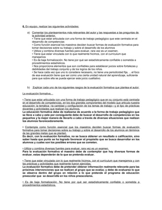 6. En equipo, realizar las siguientes actividades:

    a) Comentar los planteamientos más relevantes del autor y las respuestas a las preguntas de
       la actividad anterior.
       • Tiene que estar articulada con una forma de trabajo pedagógico que este centrada en el
       desarrollo de competencias
       • Como función esencial los maestros deciden buscar formas de evaluación formativa para
       tomar decisiones sobre su trabajo y sobre el desarrollo de los alumnos
       • Utiliza y combina diversas fuentes para evaluar, rara vez es un examen.
       • Tiene que estar vinculada con lo que realmente hicimos, con el currículum que
       manejamos
       • Es de baja formalización. No tiene por qué ser estadísticamente confiable o sometida a
       procedimientos estadísticos.
       • Nos proporciona elementos que son confiables para establecer juicios sobre fortalezas y
       debilidades del trabajo conjunto y de los logros de los niños.
       • Se hace cada vez que uno lo considera necesario, no tiene una periodicidad fija, …el foco
       de esa evaluación tiene que ser como una cierta unidad natural del aprendizaje, suficiente
       para que sobre ella se pueda ejercer este juicio cualitativo.


    b)   Explicar cada uno de los siguientes rasgos de la evaluación formativa que plantea el autor:

La evaluación formativa…

• Tiene que estar articulada con una forma de trabajo pedagógico que en su conjunto está centrada
en el desarrollo de competencias, en los dos grandes componentes del modelo que articula nuestra
educación: la temática –la cantidad y configuración de los temas de trabajo—y el tipo de prácticas
docentes y actividades que realizan los alumnos.
La educación formativa debe de realizarse de acuerdo a la forma de trabajo pedagógico que
se lleve a cabo y este por consiguiente debe de buscar el desarrollo de competencias en los
pequeños y la mejor manera de llevarlo a cabo a través de diversas situaciones que realizan
los alumnos favorecedoramente.

• Contempla como función esencial que los maestros deciden buscar formas de evaluación
formativa para tomar decisiones sobre su trabajo y sobre el desarrollo de los alumnos en términos
de las grandes metas que se planteó.
Es decir, con la evaluación formativa, no se busca obtener un resultado o calificación, sino
saber hasta que punto se ha logrado favorecer el propósito que se busca desarrollar en los
alumnos y cuales son los posibles errores que se cometen.

• Utiliza y combina diversas fuentes para evaluar, rara vez es un examen.
Para la evaluación formativa el maestro debe de contemplar que hay diversas formas de
evaluar, estas dependerán de lo que se pretenda evaluar.

• Tiene que estar vinculada con lo que realmente hicimos, con el currículum que manejamos y con
las prácticas y actividades que realmente fueron ejercidas.
La evaluación formativa debe de pretender obtener información realmente relevante para las
próximas intervenciones que se realicen al grupo que se evalúa; y debe de evaluarse lo que
se observa dentro del grupo en relación a lo que pretende el programa de educación
preescolar que se desarrolle en los niños preescolares.

• Es de baja formalización. No tiene por qué ser estadísticamente confiable o sometida a
procedimientos estadísticos.
 