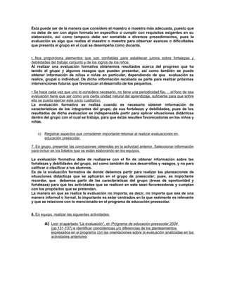 Ésta puede ser de la manera que considere el maestro o maestra más adecuada, puesto que
no debe de ser con algún formato en especifico o cumplir con requisitos exigentes en su
elaboración, así como tampoco debe ser sometida a diversos procedimientos, pues la
evaluación es algo que realiza el maestro o maestra para observar avances o dificultades
que presenta el grupo en el cual se desempeña como docente.


• Nos proporciona elementos que son confiables para establecer juicios sobre fortalezas y
debilidades del trabajo conjunto y de los logros de los niños.
Al realizar una evaluación formativa obtenemos resultados acerca del progreso que ha
tenido el grupo y algunos rezagos que pueden presentar, así como también se puede
obtener información de niños o niñas en particular, dependiendo de que evaluación se
realice, grupal o individual. De dicha información recabada se parte para realizar próximas
intervenciones futuras que favorezcan el desarrollo de los pequeños.

• Se hace cada vez que uno lo considera necesario, no tiene una periodicidad fija, …el foco de esa
evaluación tiene que ser como una cierta unidad natural del aprendizaje, suficiente para que sobre
ella se pueda ejercer este juicio cualitativo.
La evaluación formativa se realiza cuando es necesario obtener información de
características de los integrantes del grupo, de sus fortalezas y debilidades, pues de los
resultados de dicha evaluación es indispensable partir para aplicar situaciones didácticas
dentro del grupo con el cual se trabaja, para que éstas resulten favorecedoras en los niños y
niñas.


    c) Registrar aspectos que consideren importante retomar al realizar evaluaciones en
       educación preescolar.

7. En grupo, presentar las conclusiones obtenidas en la actividad anterior. Seleccionar información
para incluir en los folletos que se están elaborando en los equipos.

La evaluación formativa debe de realizarse con el fin de obtener información sobre las
fortalezas y debilidades del grupo, así como también de sus desarrollos y rezagos, y no para
calificar o clasificar a los alumnos.
Es de la evaluación formativa de donde debemos partir para realizar las planeaciones de
situaciones didácticas que se aplicarán en el grupo de preescolar; pues, es importante
recordar, que debemos partir de las características del grupo (áreas de oportunidad y
fortalezas) para que las actividades que se realicen en este sean favorecedoras y cumplan
con los propósitos que se pretendan.
La manera en que se realice la evaluación no importa, es decir, no importa que sea de una
manera informal o formal, lo importante es estar centrados en lo que realmente es relevante
y que se relacione con lo mencionado en el programa de educación preescolar.


8. En equipo, realizar las siguientes actividades:

        a) Leer el apartado “La evaluación”, en Programa de educación preescolar 2004
            (pp.131-137) e identificar coincidencias y/o diferencias de los planteamientos
            expresados en el programa con las orientaciones sobre la evaluación analizadas en las
            actividades anteriores
 