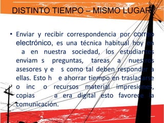 DISTINTO TIEMPO – MISMO LUGAR

• Enviar y recibir correspondencia por correo
  electrónico, es una técnica habitual hoy en
  día en nuestra sociedad, los estudiantes
  enviamos preguntas, tareas a nuestros
  asesores y ellos como tal deben responder a
  ellas. Esto hace ahorrar tiempo en trasladarse
  o incluso recursos material impresiones,
  copias en la era digital esto favorece la
  comunicación.
 