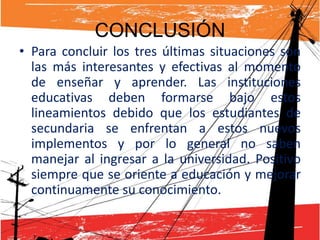 CONCLUSIÓN
• Para concluir los tres últimas situaciones son
  las más interesantes y efectivas al momento
  de enseñar y aprender. Las instituciones
  educativas deben formarse bajo estos
  lineamientos debido que los estudiantes de
  secundaria se enfrentan a estos nuevos
  implementos y por lo general no saben
  manejar al ingresar a la universidad. Positivo
  siempre que se oriente a educación y mejorar
  continuamente su conocimiento.
 