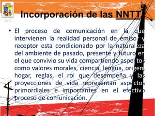 Incorporación de las NNTT,
• El proceso de comunicación en la que
  intervienen la realidad personal de emisor y
  receptor esta condicionado por la naturaleza
  del ambiente de pasado, presente y futuro en
  el que convivio su vida compartiendo aspectos
  como valores morales, ciencia, lengua, origen,
  hogar, reglas, el rol que desempeña y las
  proyecciones de vida representan aspectos
  primordiales e importantes en el efectivo
  proceso de comunicación.
 