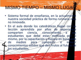MISMO TIEMPO – MISMO LUGAR
• Sistema formal de enseñanza, en la actualmente
  nuestra sociedad práctica de forma rutinaria más
  no innovada.
• En el aula donde los catedráticos llegan con su
  lección aprendida por años de experiencia
  comparten ciencia, conocimiento a sus
  estudiantes que debe estar motivada por si
  mismo, por la capacitación y mejora en búsqueda
  de medios para compartir e inducir
  conocimientos sólidos que den frutos al futuro de
  los estudiantes.
 