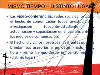 MISMO TIEMPO – DISTINTO LUGAR
• Las video-conferencias, redes sociales fortalece
  el hecho de comunicación (docente-estudiante),
  investigación       (docente-estudiante),         y
  actualización y capacitación en el uso eficiente de
  los medios de comunicación.
• El hecho lo vivimos nosotros maestrantes que nos
  brindan sus asesorías a un determinado día y
  hora (mismo tiempo)desde un centro regional
  (distinto lugar)
 