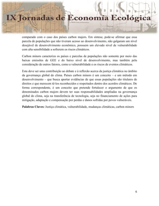 6
comparado com o caso dos países carbon majors. Em síntese, pode-se afirmar que essa
parcela de populações que não tiveram acesso ao desenvolvimento, não galgaram um nível
desejável de desenvolvimento econômico, possuem um elevado nível de vulnerabilidade
com alta sensibilidade a sofrerem os riscos climáticos.
Carbon minors caracteriza os países e parcelas de populações não somente por meio das
baixas emissões de GEE e do baixo nível de desenvolvimento, mas também pela
consideração de outros fatores, como a vulnerabilidade e os riscos de eventos climáticos.
Esta deve ser uma contribuição ao debate e à reflexão acerca da justiça climática no âmbito
da governança global do clima. Países carbon minors é um conceito – e um método em
desenvolvimento – que busca aportar evidências de que essas populações são titulares de
direitos e que merecem tê-los reconhecidos e respeitados dentro dos acordos climáticos. De
forma correspondente, é um conceito que pretende fortalecer o argumento de que os
denominados carbon majors devem ter suas responsabilidades ampliadas na governança
global do clima, seja na transferência de tecnologia, seja no financiamento de ações para
mitigação, adaptação e compensação por perdas e danos sofridas por povos vulneráveis.
Palabras Claves: Justiça climática, vulnerabilidade, mudanças climáticas, carbon minors
 