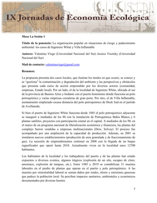7
Mesa 1.a Sesión 1
Título de la ponencia: La organización popular en situaciones de riesgo y padecimiento
ambiental: los casos de Ingeniero White y Villa Inflamable
Autores: Valentina Viego (Universidad Nacional del Sur) Jessica Visotsky (Universidad
Nacional del Sur)
Mail de contacto: valentinaviego@gmail.com
Resumen:
La propuesta presenta dos casos locales, que ilustran los modos en que ocurre, se conoce y
se “gestiona” la contaminación y degradación del ambiente y las perspectivas y obstáculos
que presenta cada curso de acción emprendido por los diversos actores (comunidad,
empresas, Estado local). Por un lado, el de la localidad de Ingeniero White, ubicada al sur
de la provincia de Buenos Aires y lindante con el puerto homónimo donde funciona un polo
petroquímico y varias empresas cerealeras de gran porte. Por otro, el de Villa Inflamable,
asentamiento emplazado escasa distancia del polo petroquímico de Dock Sud en el partido
de Avellaneda.
Si bien el puerto de Ingeniero White funciona desde 1885 el polo petroquímico adyacente
se inauguró a mediados de los 80 con la instalación de Petroquímica Bahía Blanca y 6
plantas satélites, proyectos con participación estatal en el capital. A mediados de los 90, en
el marco de un programa nacional de liberalización económica y financiera, las plantas del
complejo fueron vendidas a empresas multinacionales (Dow, Solvay). El proceso fue
acompañado por una ampliación de la capacidad de producción. Además, en 2001 se
instalaron nuevos establecimientos (producción de urea granulada y de fraccionamiento de
gas). La sucesión de emprendimientos continuó en 2008 con la llegada de un buque
regasificador que operó hasta 2018. Actualmente viven en la localidad unos 12700
habitantes.
Los habitantes de la localidad y los trabajadores del puerto y de las plantas han estado
expuestos a diversos eventos, algunos trágicos (explosión de un silo, escapes de cloro,
amoníaco, explosión de tanques, etc.). Entre 1985 y 2019 se contabilizan 31 muertes
laborales en el predio de plantas que operan en el puerto y polo petroquímico. A las
muertes por siniestralidad laboral se suman daños por ruidos, olores y emisiones gaseosas
que padece la población local. Se perciben impactos sanitarios, ambientales y económicos
documentados por diversas fuentes.
 