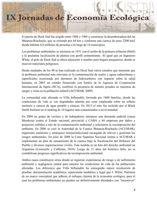 8
El puerto de Dock Sud fue erigido entre 1888 y 1905 y constituye la desembocadura del río
Matanza-Riachuelo, que se extiende por 64 km y conforma una cuenca de unos 2200 km2
donde habitan 4,9 millones de personas a lo largo de 14 municipios.
Los problemas ambientales se iniciaron en 1931 con el arribo de la primera refinería (Shell)
y la paulatina localización de plantas con perfil contaminante. Al igual que en Ingeniero
White, el polo de Dock Sud se ubica adyacente a muelles para buques propaneros, donde se
mueven materiales peligrosos.
Desde mediados de los 90 se han realizado en Dock Sud varios estudios que muestran que
el problema ambiental más relevante es la contaminación de suelos y aguas subterráneas y
superficiales ocasionada por derrames de hidrocarburos con impacto sobre la salud
humana; en 2003 un estudio financiado con fondos de la Agencia de Cooperación
Internacional de Japón (JICA), confirmó la presencia de metales pesados en muestras de
sangre y orina en la población infantil (ACUMAR, 2009).
La comunidad más afectada es Villa Inflamable, formada por 1800 familias, donde las
condiciones de vida se ven degradadas además por estar emplazada sobre un relleno
sanitario y carecer de agua potable y cloacas. En 2013 el sitio fue incluido por el Black
Smith Institute en el ranking de 10 lugares más contaminados a nivel mundial.
En 2004 un grupo de vecinos y de trabajadores interpuso una demanda judicial (causa
Mendoza) contra el Estado nacional, provincial y CABA y 44 empresas por daños y
perjuicios sufridos a raíz de la contaminación ambiental y solicitaron la recomposición del
ambiente. En 2006 se creó la Autoridad de la Cuenca Matanza-Riachuelo (ACUMAR),
organismo autónomo y autárquico interjurisdiccional encargado de relevar y gestionar los
riesgos ambientales. En julio de 2008 la Corte Suprema Nacional intimó a ACUMAR a
implementar un plan de saneamiento de la cuenca bajo la fiscalización del Defensor del
Pueblo y diversas organizaciones civiles. Esta medida es un hito del derecho ambiental en
Argentina (Lorenzetti y Cafferata, 2018). Luego de 11 años del histórico fallo, no se
contabilizan progresos significativos de recomposición ambiental.
Ambos casos constituyen sitios donde se registran experiencias de riesgo y de sufrimiento
ambiental y negligencia estatal para mejorar las condiciones de vida de las poblaciones
afectadas. Los diferencia que Villa Inflamable ha conseguido mayor recolección de
pruebas, documentación académica, repercusión mediática y legal que I. White. Partimos
de un marco conceptual que adhiere al enfoque clasista de la economía ecológica, para el
cual los problemas ambientales no pueden ser definitivamente abordados con “incentivos”
 