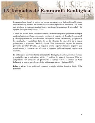 9
fiscales (enfoque liberal) ni incluso con normas que penalicen el daño ambiental (enfoque
intervencionista), en tanto no existan movilizaciones populares de resistencia y de lucha
que, conforme evolucionan, puedan llegar a cuestionar las relaciones de propiedad y de
apropiación capitalistas (Foladori, 2002).
A través del análisis de los casos seleccionados, intentamos responder qué fuerzas están por
detrás de la construcción de movimientos populares de reacción a la degradación ambiental
y a la negligencia estatal, qué elementos los impulsan, cuáles los detienen y qué procesos
los desarticulan y neutralizan. Para ello es de referencia la perspectiva de la nueva
pedagogía de la hegemonía (Wanderley Neves, 2009), contrastando, en parte, las lecturas
propuestas por Mary Douglas. La propuesta apunta a aportar elementos empíricos que
complementen el extenso acervo teórico de la economía ecológica inspirada en conceptos
marxistas.
En ambos casos utilizamos fuentes documentales de origen periodístico, informes oficiales
y producidos por organizaciones civiles. El análisis del caso de Ingeniero White se
complementa con entrevistas en profundidad a actores locales. El análisis de Villa
Inflamable se basa en una relectura de los hallazgos de Auyero y Swistun (2007).
Palabras clave: riesgo ambiental, economía ecológica clasista, Ingeniero White, Villa
Inflamable
 