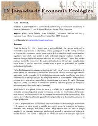 10
Mesa 1.a Sesión 1.
Título de la ponencia: Entre la sustentabilidad ambiental y la valorización inmobiliaria en
los espacios costeros. El caso de Monte Hermoso (Buenos Aires, Argentina)
Autores: Maria Emilia Estrada (Depto Economia, Universidad Nacional del Sur) y
Valentina Viego (Depto Economia, Univ Nac del Sur, IIESS-Conicet)
Mail de contacto: mariaemiliaestrada@gmail.com
Resumen:
Desde la década de 1970, el interés por la sustentabilidad y la cuestión ambiental ha
impulsado a nivel mundial la adopción de normas que regulan el uso del suelo y previenen
su degradación. Algunas de las corrientes críticas de la economía ecológica destacan el rol
regulatorio del Estado para evitar el daño ambiental, imponer medidas remediales y
controlar la depredación del ambiente ejercidas por privados (Sagoff, 2008). Este trabajo
pretende mostrar las limitaciones del andamiaje legal del uso del suelo para cumplir dichas
metas frente a grandes inversiones inmobiliarias, a pesar de proyectarse en espacios
ambientalmente frágiles.
En las localidades constituidas como destinos de “sol y playa” emerge una dualidad en la
trama urbana, los inmuebles acondicionados a la función turística coexisten espacialmente
segregados con los ocupados por la población permanente. A ello contribuyen inversiones
inmobiliarias de envergadura que no siempre responden a un incremento de la demanda
turística sino a operaciones especulativas inmovilizando gran parte del suelo (Barrantes-
Reynolds, 2011). Los efectos en el territorio donde se implantan pueden ser múltiples y
heterogéneos con altos costos socioeconómicos.
Admitiendo el principio de la función social y ecológica de la propiedad, la legislación
ambiental y espacial apunta a generar normas que atiendan las posibilidades del territorio
para absorber armónicamente dichas inversiones sin comprometer la sustentabilidad. Ello
implica la prevalencia del interés general sobre el particular y la distribución equitativa de
cargas y beneficios.
Como la propia normativa reconoce que los daños ambientales son complejos de mensurar
y de reparar, se suele apelar a medidas preventivas como la evaluación de impacto
ambiental. Sin embargo, Ruiz-Jaen y Aide (2005) apuntan que, en tanto el cuerpo
regulatorio no establece mecanismos explícitos de control ni parámetros de referencia,
resulta ineficaz. Esta lectura se apoya en los obstáculos técnicos de cualquier legislación
 