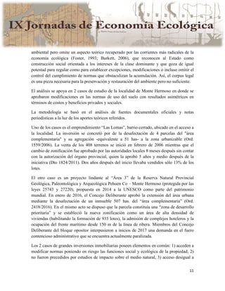 11
ambiental pero omite un aspecto teórico recuperado por las corrientes más radicales de la
economía ecológica (Foster, 1993; Burkett, 2006), que reconocen al Estado como
construcción social orientada a los intereses de la clase dominante y que goza de igual
potestad para regular como para establecer excepciones, modificaciones o incluso omitir el
control del cumplimiento de normas que obstaculizan la acumulación. Así, el corpus legal
es una pieza necesaria para la preservación y restauración del ambiente pero no suficiente.
El análisis se apoya en 2 casos de estudio de la localidad de Monte Hermoso en donde se
aprobaron modificaciones en las normas de uso del suelo con resultados asimétricos en
términos de costos y beneficios privados y sociales.
La metodología se basó en el análisis de fuentes documentales oficiales y notas
periodísticas a la luz de los aportes teóricos referidos.
Uno de los casos es el emprendimiento “Las Lomas”, barrio cerrado, ubicado en el acceso a
la localidad. La inversión se concretó por de la desafectación de 4 parcelas del "área
complementaria" y su agregación -equivalente a 51 has- a la zona urbanizable (Ord.
1559/2006). La venta de los 408 terrenos se inició en febrero de 2006 mientras que el
cambio de zonificación fue aprobado por las autoridades locales 8 meses después sin contar
con la autorización del órgano provincial, quien la aprobó 5 años y medio después de la
iniciativa (Dto 1824/2011). Dos años después del inicio llevaba vendidos sólo 13% de los
lotes.
El otro caso es un proyecto lindante al “Área 3” de la Reserva Natural Provincial
Geológica, Paleontológica y Arqueológica Pehuen Co – Monte Hermoso (protegida por las
leyes 25743 y 27220), propuesta en 2014 a la UNESCO como parte del patrimonio
mundial. En enero de 2016, el Concejo Deliberante aprobó la extensión del área urbana
mediante la desafectación de un inmueble 507 has. del “área complementaria” (Ord.
2418/2016). En el mismo acto se dispuso que la parcela constituía una “zona de desarrollo
prioritaria” y se estableció la nueva zonificación como un área de alta densidad de
viviendas (habilitando la formación de 933 lotes), la admisión de complejos hoteleros y la
ocupación del frente marítimo desde 150 m de la línea de ribera. Miembros del Concejo
Deliberante del bloque opositor interpusieron a inicios de 2017 una demanda en el fuero
contencioso administrativo que se encuentra actualmente paralizada.
Los 2 casos de grandes inversiones inmobiliarias poseen elementos en común: 1) acceden a
modificar normas poniendo en riesgo las funciones social y ecológica de la propiedad; 2)
no fueron precedidos por estudios de impacto sobre el medio natural, 3) acceso desigual a
 