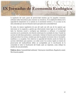 12
la regulación del suelo, gozan de permisividad mientras que los pequeños inversores
enfrentan trabas burocráticas para concretar sus iniciativas, 4) la ampliación drástica de la
capacidad de alojamiento no se sustenta en el crecimiento turístico y 5) su avance no ha
sido contestado por una movilización masiva por parte de la comunidad local.
En suma, los marcos regulatorios de usos del suelo son sólo uno de los aspectos que
intervienen en la ocupación y gestión que efectivamente tienen lugar en el territorio, en
tanto las funciones (social y ecológica) que idealmente se atribuyen a la propiedad
coexisten con la acumulación, otra función central para las sociedades de clase. Cuando las
acciones de individuos particulares y atomizados violentan la función social de la propiedad
suelen prevalecer las normas, mientras que ante las grandes inversiones éstas se incumplen,
modifican o se exceptúan. Esto relativiza la capacidad del derecho escrito de limitar las
acciones individuales para ajustarse a un orden social. Los avances legales en materia de
preservación del medioambiente deben ser acompañados por la movilización de la
comunidad en tanto la fiscalización del Estado suele ser impotente, como reflejan los
estudios de caso presentados.
Palabras claves: Sustentabilidad ambiental, Valorizacion inmobiliaria, Regulación estatal,
Movilización popular
 