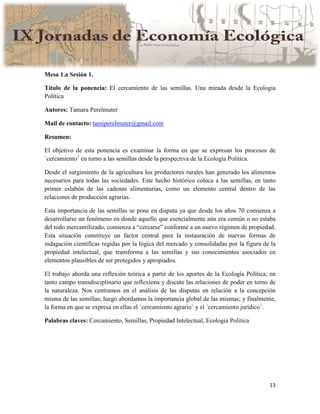 13
Mesa 1.a Sesión 1.
Título de la ponencia: El cercamiento de las semillas. Una mirada desde la Ecologia
Política
Autores: Tamara Perelmuter
Mail de contacto: tamiperelmuter@gmail.com
Resumen:
El objetivo de esta ponencia es examinar la forma en que se expresan los procesos de
´cercamiento’ en torno a las semillas desde la perspectiva de la Ecología Política.
Desde el surgimiento de la agricultura los productores rurales han generado los alimentos
necesarios para todas las sociedades. Este hecho histórico coloca a las semillas, en tanto
primer eslabón de las cadenas alimentarias, como un elemento central dentro de las
relaciones de producción agrarias.
Esta importancia de las semillas se pone en disputa ya que desde los años 70 comienza a
desarrollarse un fenómeno en donde aquello que esencialmente aún era común o no estaba
del todo mercantilizado, comienza a “cercarse” conforme a un nuevo régimen de propiedad.
Esta situación constituye un factor central para la instauración de nuevas formas de
indagación científicas regidas por la lógica del mercado y consolidadas por la figura de la
propiedad intelectual, que transforma a las semillas y sus conocimientos asociados en
elementos plausibles de ser protegidos y apropiados.
El trabajo aborda una reflexión teórica a partir de los aportes de la Ecología Política, en
tanto campo transdisciplinario que reflexiona y discute las relaciones de poder en torno de
la naturaleza. Nos centramos en el análisis de las disputas en relación a la concepción
misma de las semillas; luego abordamos la importancia global de las mismas; y finalmente,
la forma en que se expresa en ellas el ´cercamiento agrario´ y el ´cercamiento jurídico´.
Palabras claves: Cercamiento, Semillas, Propiedad Intelectual, Ecologia Politica
 