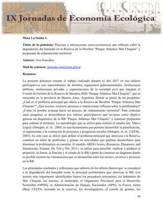 14
Mesa 1.a Sesión 1.
Título de la ponencia: Procesos e interacciones socio-económicos que influyen sobre la
degradación del humedal en la Reserva de la Biosfera “Parque Atlántico Mar Chiquito” y
propuestas de ordenamiento territorial
Autores: Aira González
Mail de contacto: gonzalez.aira@inta.gob.ar
Resumen:
La presente ponencia resume el trabajo realizado durante el año 2017 en tres talleres
participativos con representantes de distintos organismos gubernamentales, instituciones
públicas, instituciones privadas y organizaciones de la sociedad civil que integran el
Comité de Gestión de la Reserva de Biosfera (RB) “Parque Atlántico Mar Chiquito”, que se
encuentra en la provincia de Buenos Aires, Argentina. Donde se partió de las preguntas:
¿Cual es el problema principal que afecta a la Reserva de Biosfera “Parque Atlántico Mar
Chiquito”? ¿Qué actores, recursos, procesos e interacciones influyen sobre la problemática?
¿Cómo es posible avanzar hacía un proceso de ordenamiento territorial? Para contestar
estas preguntas se desarrollaron tres talleres participativos que tuvieron como objetivo
generar un diagnóstico de la RB “Parque Atlántico Mar Chiquito” y construir propuestas
para ordenar el territorio. La metodología que se utilizó para realizar el estudio fue: Marco
Lógico (Ortegón, et. al., 2005) es una herramienta que permite desarrollar la planificación,
el seguimiento y la evaluación de proyectos y programas sociales (Ortegón, et. al., CEPAL,
2005). En este caso se utilizó para definir el problema principal que atraviesa a la Reserva,
construir un árbol de problemas y pensar en actividades que podrían desarrollarse para
disminuir la problemática en cuestión. El modelo ARDI (Actors, Resources, Dynamics, and
Interactions; Etienne, Du Toit y Pol, 2011): se utilizó para describir, explicar y predecir el
propósito, la forma, la función y el estado de la RB a partir de construir un diagrama donde
es posible mostrar las interacciones que se desarrollan entre los actores, recursos y procesos
en la RB.
Los principales resultados y reflexiones que salieron de los talleres fueron que se consideró
a la degradación del humedal como la principal problemática que atraviesa la RB. Los
actores más importantes identificados fueron los pescadores artesanales, los habitantes de
Mar Chiquita, los turistas, el municipio, el Organismo Provincial para el Desarrollo
Sostenible (OPDS), la Administración de Parques Nacionales (APN), la Fuerza Aérea
(Base CELPA, asentada en la reserva), los investigadores, el comité de gestión, los
 