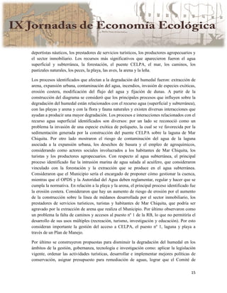 15
deportistas náuticos, los prestadores de servicios turísticos, los productores agropecuarios y
el sector inmobiliario. Los recursos más significativos que aparecieron fueron el agua
superficial y subterránea, la forestación, el puente CELPA, el mar, los caminos, los
pastizales naturales, los peces, la playa, las aves, la arena y la leña.
Los procesos identificados que afectan a la degradación del humedal fueron: extracción de
arena, expansión urbana, contaminación del agua, incendios, invasión de especies exóticas,
erosión costera, modificación del flujo del agua y fijación de dunas. A partir de la
construcción del diagrama se consideró que los principales procesos que influyen sobre la
degradación del humedal están relacionados con el recurso agua (superficial y subterránea),
con las playas y arena y con la flora y fauna naturales y existen diversas interacciones que
ayudan a producir una mayor degradación. Los procesos e interacciones relacionados con el
recurso agua superficial identificados son diversos: por un lado se reconoció como un
problema la invasión de una especie exótica de poliqueto, la cual se ve favorecida por la
sedimentación generada por la construcción del puente CELPA sobre la laguna de Mar
Chiquita. Por otro lado mostraron el riesgo de contaminación del agua de la laguna
asociada a la expansión urbana, los desechos de basura y el empleo de agroquímicos,
considerando como actores sociales involucrados a los habitantes de Mar Chiquita, los
turistas y los productores agropecuarios. Con respecto al agua subterránea, el principal
proceso identificado fue la intrusión marina de agua salada al acuífero, que consideraron
vinculado con la forestación y la extracción que se produce en el agua subterránea.
Consideraron que el Municipio sería el encargado de proponer cómo gestionar la cuenca,
mientras que el OPDS y la Autoridad del Agua deben reglamentar, regular y hacer que se
cumpla la normativa. En relación a la playa y la arena, el principal proceso identificado fue
la erosión costera. Consideraron que hay un aumento de riesgo de erosión por el aumento
de la construcción sobre la línea de médanos desarrollada por el sector inmobiliario, los
prestadores de servicios turísticos, turistas y habitantes de Mar Chiquita, que podría ser
agravado por la extracción de arena que realiza el Municipio. Por último observaron como
un problema la falta de caminos y accesos al puesto nº 1 de la RB, lo que no permitiría el
desarrollo de sus usos múltiples (recreación, turismo, investigación y educación). Por esto
consideran importante la gestión del acceso a CELPA, el puesto nº 1, laguna y playa a
través de un Plan de Manejo.
Por último se construyeron propuestas para disminuir la degradación del humedal en los
ámbitos de la gestión, gobernanza, tecnología e investigación como: aplicar la legislación
vigente, ordenar las actividades turísticas, desarrollar e implementar mejores políticas de
conservación, asignar presupuesto para remediación de aguas, lograr que el Comité de
 