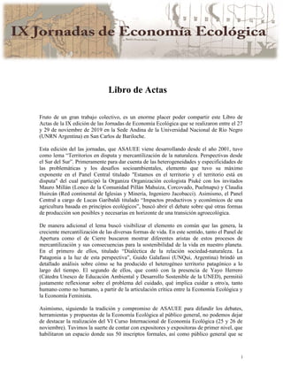 i
Libro de Actas
Fruto de un gran trabajo colectivo, es un enorme placer poder compartir este Libro de
Actas de la IX edición de las Jornadas de Economía Ecológica que se realizaron entre el 27
y 29 de noviembre de 2019 en la Sede Andina de la Universidad Nacional de Río Negro
(UNRN Argentina) en San Carlos de Bariloche.
Esta edición del las jornadas, que ASAUEE viene desarrollando desde el año 2001, tuvo
como lema “Territorios en disputa y mercantilización de la naturaleza. Perspectivas desde
el Sur del Sur”. Primeramente para dar cuenta de las heterogeneidades y especificidades de
las problemáticas y los desafíos socioambientales, elemento que tuvo su máximo
exponente en el Panel Central titulado "Estamos en el territorio y el territorio está en
disputa" del cual participó la Organiza Organización ecologista Piuké con los invitados
Mauro Millán (Lonco de la Comunidad Pillán Mahuiza, Corcovado, Puelmapu) y Claudia
Huircán (Red continental de Iglesias y Minería, Ingeniero Jacobacci). Asimismo, el Panel
Central a cargo de Lucas Garibaldi titulado “Impactos productivos y económicos de una
agricultura basada en principios ecológicos”, buscó abrir el debate sobre qué otras formas
de producción son posibles y necesarias en horizonte de una transición agroecológica.
De manera adicional el lema buscó visibilizar el elemento en común que las genera, la
creciente mercantilización de las diversas formas de vida. En este sentido, tanto el Panel de
Apertura como el de Cierre buscaron mostrar diferentes aristas de estos procesos de
mercantilización y sus consecuencias para la sostenibilidad de la vida en nuestro planeta.
En el primero de ellos, titulado “Dialéctica de la relación sociedad-naturaleza. La
Patagonia a la luz de esta perspectiva”, Guido Galafassi (UNQui, Argentina) brindó un
detallado análisis sobre cómo se ha producido el heterogéneo territorio patagónico a lo
largo del tiempo. El segundo de ellos, que contó con la presencia de Yayo Herrero
(Cátedra Unesco de Educación Ambiental y Desarrollo Sostenible de la UNED), permitió
justamente reflexionar sobre el problema del cuidado, qué implica cuidar a otro/a, tanto
humano como no humano, a partir de la articulación crítica entre la Economía Ecológica y
la Economía Feminista.
Asimismo, siguiendo la tradición y compromiso de ASAUEE para difundir los debates,
herramientas y propuestas de la Economía Ecológica al público general, no podemos dejar
de destacar la realización del VI Curso Internacional de Economía Ecológica (25 y 26 de
noviembre). Tuvimos la suerte de contar con expositores y expositoras de primer nivel, que
habilitaron un espacio donde sus 50 inscriptos formales, así como público general que se
 