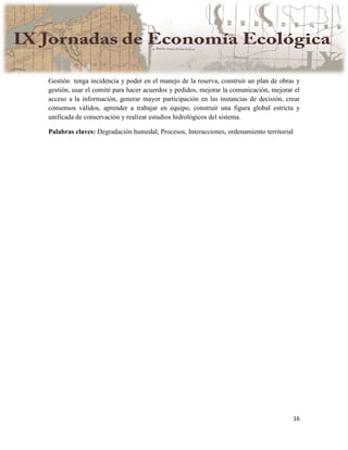 16
Gestión tenga incidencia y poder en el manejo de la reserva, construir un plan de obras y
gestión, usar el comité para hacer acuerdos y pedidos, mejorar la comunicación, mejorar el
acceso a la información, generar mayor participación en las instancias de decisión, crear
consensos válidos, aprender a trabajar en equipo, construir una figura global estricta y
unificada de conservación y realizar estudios hidrológicos del sistema.
Palabras claves: Degradación humedal, Procesos, Interacciones, ordenamiento territorial
 