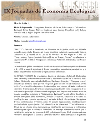17
Mesa 1.a Sesión 1.
Título de la ponencia: “Percepciones, Intereses y Relación de fuerzas en el Ordenamiento
Territorial de los Bosques Nativos. Estudio de caso: Consejo Consultivo en El Bolsón,
Provincia de Rio Negro” Ing Ftal Graciela Namiot.
Autores: Graciela Hebe Namiot
Mail de contacto: gnchilco@gmail.com
Resumen:
OBJETIVO: Describir e interpretar las dinámicas en la gestión social del territorio,
tomando como estudio de caso a un órgano consultivo-participativo denominado Consejo
Consultivo (CC), creado en la Ley de la Provincia de Rio Negro Nº 4.552 de
“Conservación y Aprovechamiento Sustentable de los Bosques Nativos”, en adhesión a la
Ley Nacional Nº 26.331 de Presupuestos Mínimos de Protección Ambiental de los Bosques
Nativos.
La intención es aportar elementos de análisis en la discusión sobre el dispositivo creado en
la ley 4552 y tratar de contribuir al debate en relación a mecanismos participativos y al
trabajo conjunto entre instituciones y organizaciones territoriales.
ENFOQUE TEÓRICO: La investigación describe e interpreta, a la luz del debate actual
sobre territorio y ordenamiento territorial (OT), la dinámica del CC en la localidad de El
Bolsón. Bibliografía especializada (Raffestin, Haesbaert, Schneider y Tartaruga y otros)
coincide que territorio tiene que ver con poder, pero no sólo con el tradicional "poder
político” en el sentido más concreto de dominación, sino también, el poder en el sentido
simbólico, de apropiación. El territorio se construye socialmente, como consecuencia de las
relaciones de poder que diversos actores despliegan para imponer sus intereses sobre un
espacio geográfico. Asimismo el “Ordenamiento Territorial” ha sido objeto de debates y
profusa bibliografía entre académicos, políticos y técnicos, vinculados a la forma de
planificación, que centra su atención en el territorio, lo local y lo ambiental. No obstante
diversas contribuciones previenen acerca del carácter necesariamente interdisciplinario,
interinstitucional y participativo. En Latinoamérica, los procesos de OT se iniciaron en la
década de los ochenta, como instrumento de planificación que incorpora la problemática
ambiental para lograr el desarrollo sustentable, sin embargo, experiencias revelan que la
participación social en los procesos de OT en Latinoamérica es débil, considerando que
“prevalece en los planes la visión de territorio y objetivos de las instituciones de gobierno
 