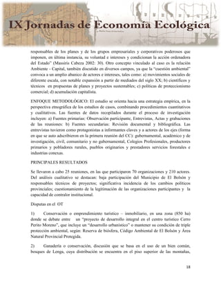 18
responsables de los planes y de los grupos empresariales y corporativos poderosos que
imponen, en última instancia, su voluntad e intereses y condicionan la acción ordenadora
del Estado” (Massiris Cabeza 2002: 30). Otro concepto vinculado al caso es la relación
Ambiente - Capital, también discutido en diversos campos, ya que la “cuestión ambiental”
convoca a un amplio abanico de actores e intereses, tales como: a) movimientos sociales de
diferente escala, con notable expansión a partir de mediados del siglo XX; b) científicos y
técnicos en propuestas de planes y proyectos sustentables; c) políticas de proteccionismo
comercial; d) acumulación capitalista.
ENFOQUE METODOLÓGICO: El estudio se orienta hacia una estrategia empírica, en la
perspectiva etnográfica de los estudios de casos, combinando procedimientos cuantitativos
y cualitativos. Las fuentes de datos recopilados durante el proceso de investigación
incluyen: a) Fuentes primarias: Observación participante, Entrevistas, Actas y grabaciones
de las reuniones: b) Fuentes secundarias: Revisión documental y bibliográfica. Las
entrevistas tuvieron como protagonistas a informantes claves y a actores de los ejes (forma
en que se auto adscribieron en la primera reunión del CC): gubernamental, académico y de
investigación, civil, comunitario y no gubernamental, Colegios Profesionales, productores
primarios y pobladores rurales, pueblos originarios y prestadores servicios forestales e
industrias conexas.
PRINCIPALES RESULTADOS
Se llevaron a cabo 25 reuniones, en las que participaron 70 organizaciones y 210 actores.
Del análisis cualitativo se destacan: baja participación del Municipio de El Bolsón y
responsables técnicos de proyectos; significativa incidencia de los cambios políticos
provinciales; cuestionamiento de la legitimación de las organizaciones participantes y la
capacidad de contralor institucional.
Disputas en el OT
1) Conservación o emprendimiento turístico – inmobiliario, en una zona (850 ha)
donde se debate entre un “proyecto de desarrollo integral en el centro turístico Cerro
Perito Moreno”, que incluye un “desarrollo urbanístico” o mantener su condición de triple
protección ambiental, según: Reserva de biósfera, Código Ambiental de El Bolsón y Área
Natural Provincial Protegida.
2) Ganadería o conservación, discusión que se basa en el uso de un bien común,
bosques de Lenga, cuya distribución se encuentra en el piso superior de las montañas,
 