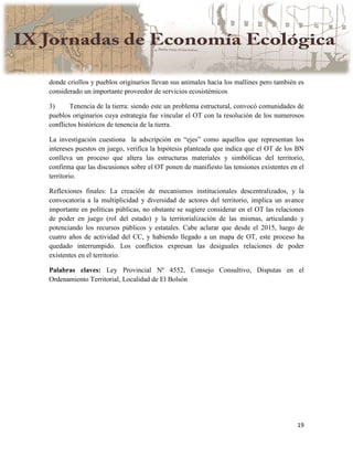 19
donde criollos y pueblos originarios llevan sus animales hacia los mallines pero también es
considerado un importante proveedor de servicios ecosistémicos
3) Tenencia de la tierra: siendo este un problema estructural, convocó comunidades de
pueblos originarios cuya estrategia fue vincular el OT con la resolución de los numerosos
conflictos históricos de tenencia de la tierra.
La investigación cuestiona la adscripción en “ejes” como aquellos que representan los
intereses puestos en juego, verifica la hipótesis planteada que indica que el OT de los BN
conlleva un proceso que altera las estructuras materiales y simbólicas del territorio,
confirma que las discusiones sobre el OT ponen de manifiesto las tensiones existentes en el
territorio.
Reflexiones finales: La creación de mecanismos institucionales descentralizados, y la
convocatoria a la multiplicidad y diversidad de actores del territorio, implica un avance
importante en políticas públicas, no obstante se sugiere considerar en el OT las relaciones
de poder en juego (rol del estado) y la territorialización de las mismas, articulando y
potenciando los recursos públicos y estatales. Cabe aclarar que desde el 2015, luego de
cuatro años de actividad del CC, y habiendo llegado a un mapa de OT, este proceso ha
quedado interrumpido. Los conflictos expresan las desiguales relaciones de poder
existentes en el territorio.
Palabras claves: Ley Provincial Nº 4552, Consejo Consultivo, Disputas en el
Ordenamiento Territorial, Localidad de El Bolsón
 