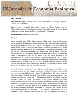 20
Mesa 1.a Sesión 1.
Título de la ponencia: Exploring ‘traps’ in forest and marine socio-ecological systems of
Southern and Austral Chile
Autores: Laura Nahuelhual (Universidad Austral de Chile), Gonzalo Saavedra
(Universidad Austral de Chile), Cristobal Jullian (Universidad Austral de Chile), Amalia
Mellado (Universidad Austral de Chile), Felipe Benra (UFZ, Leipzig)
Mail de contacto: laura.nahuel@gmail.com
Resumen:
‘Social-ecological traps (SETs) depict situations where human actors and institutions
interact with ecological dynamics and unintentionally steer development into undesirable
and vulnerable paths difficult to reverse. A deeper understanding of the pathways into and
out of SETs is critical to inform the development, application, and adaptation of natural
resource governance arrangements and that task requires interdisciplinary approaches. We
use the SETs metaphor, path-dependence analysis, and process tracing (combining
historical analysis and in depth interviews to experts and forest owners) to describe the
emerge of trap situations, their juncture points, drivers and human responses, in two
contrasting cases: i) Case 1 Andean territory of Panguipulli municipality, Los Ríos region,
representative of the significant land and forest distribution inequalities that dominate the
rural landscape of southern Chile, and ii) Case 2: Southern king crab (Lithodes santolla,
centolla) in the Magellan region, where illegal extractions have become ‘naturalized’ within
the system and, therefore, it is very difficult to dismantle.
In Case 1, the ‘land inequality trap’ can be depicted as enduring causal feedbacks between
inequality (land size and land use), poverty (arising from lack of land and natural assess),
and forest loss, triggered by colonial policies of land distribution that exerted racial and
class discrimination in land allocation. These policies were implemented across Latin
America, and can help to explain today’s ‘landscapes of inequality’ where land, forest, and
ecosystem services are highly concentrated in few owners, dedicated to private
conservation and extensive forest logging. Government policies surrounding land and forest
tenure since the imposition of colonial rule and the modern State have interacted with other
factors to concentrate economic power in large landowners, marginalize small peasants,
and weaken customary management institutions. In Panguipulli, for example, a single
privately-owned protected area comprises 12.5% of the land, 15.9% of forests, 19.7% of
timber stock, 12.4% of recreation opportunities, and 17.6% of water regulation capacity. In
 