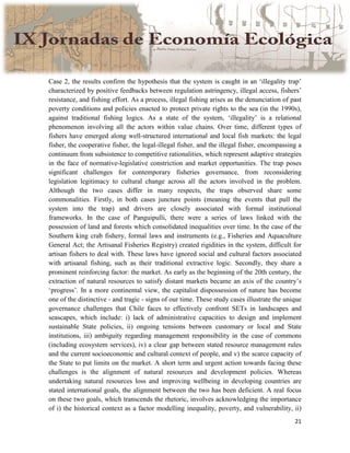 21
Case 2, the results confirm the hypothesis that the system is caught in an ‘illegality trap’
characterized by positive feedbacks between regulation astringency, illegal access, fishers’
resistance, and fishing effort. As a process, illegal fishing arises as the denunciation of past
poverty conditions and policies enacted to protect private rights to the sea (in the 1990s),
against traditional fishing logics. As a state of the system, ‘illegality’ is a relational
phenomenon involving all the actors within value chains. Over time, different types of
fishers have emerged along well-structured international and local fish markets: the legal
fisher, the cooperative fisher, the legal-illegal fisher, and the illegal fisher, encompassing a
continuum from subsistence to competitive rationalities, which represent adaptive strategies
in the face of normative-legislative constriction and market opportunities. The trap poses
significant challenges for contemporary fisheries governance, from reconsidering
legislation legitimacy to cultural change across all the actors involved in the problem.
Although the two cases differ in many respects, the traps observed share some
commonalities. Firstly, in both cases juncture points (meaning the events that pull the
system into the trap) and drivers are closely associated with formal institutional
frameworks. In the case of Panguipulli, there were a series of laws linked with the
possession of land and forests which consolidated inequalities over time. In the case of the
Southern king crab fishery, formal laws and instruments (e.g., Fisheries and Aquaculture
General Act; the Artisanal Fisheries Registry) created rigidities in the system, difficult for
artisan fishers to deal with. These laws have ignored social and cultural factors associated
with artisanal fishing, such as their traditional extractive logic. Secondly, they share a
prominent reinforcing factor: the market. As early as the beginning of the 20th century, the
extraction of natural resources to satisfy distant markets became an axis of the country’s
‘progress’. In a more continental view, the capitalist dispossession of nature has become
one of the distinctive - and tragic - signs of our time. These study cases illustrate the unique
governance challenges that Chile faces to effectively confront SETs in landscapes and
seascapes, which include: i) lack of administrative capacities to design and implement
sustainable State policies, ii) ongoing tensions between customary or local and State
institutions, iii) ambiguity regarding management responsibility in the case of commons
(including ecosystem services), iv) a clear gap between stated resource management rules
and the current socioeconomic and cultural context of people, and v) the scarce capacity of
the State to put limits on the market. A short term and urgent action towards facing these
challenges is the alignment of natural resources and development policies. Whereas
undertaking natural resources loss and improving wellbeing in developing countries are
stated international goals, the alignment between the two has been deficient. A real focus
on these two goals, which transcends the rhetoric, involves acknowledging the importance
of i) the historical context as a factor modelling inequality, poverty, and vulnerability, ii)
 