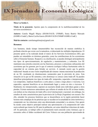23
Mesa 1.a Sesión 1.
Título de la ponencia: Aportes para la comprensión de la multifuncionalidad de los
servicios ecosistémicos
Autores: Camila Magalí Mujica (IHAM-FAUD, UNMdP), Sonia Beatriz Mercado
(IAMRA-UndeC), María Cecilia Gareis (IHAM-FAUD-UNMdP-IAMRA-UndC)
Mail de contacto: camilamagalimujica@gmail.com
Resumen:
Los humanos, desde tiempo inmemoriables han reconocido de manera simbólica la
profunda relación que existe con la naturaleza, evidenciando las múltiples dependencias. El
presente aporte se ha realizado desde el marco de los Servicios Ecosistémicos (SE), que
pueden ser entendidos en términos generales, como las contribuciones de los ecosistemas
sobre el bienestar humano. Respecto a su clasificación, se pueden distinguir principalmente
tres tipos: de aprovisionamiento, de regulación y mantenimiento, y culturales. Los SE
mantienen una estrecha conexión con las funciones, procesos y estructuras subyacentes del
ecosistema que los generan, por lo que el contexto ecológico influye fuertemente sobre la
capacidad de un sistema para brindar un servicio. A menudo ocurre que la gestión
tradicional -basada en una visión simplificada del sistema- intenta maximizar la producción
de un SE, resultando en disminuciones sustanciales para la provisión de otros. Esta
situación en la que un SE aumenta y otro disminuye se conoce como trade-off. Se pueden
identificar principalmente tres tipos de trade-offs: temporales, espaciales e interpersonales.
Los temporales, implican beneficios a corto plazo y costes a largo plazo o viceversa. Los
espaciales, suponen beneficios en un determinado lugar y costes en otro o viceversa. Y
finalmente, los interpersonales, suponen un escenario donde unos individuos ganan y otros
pierden. Existen numerosos antecedentes que refieren al estudio de los SE en áreas rurales,
con énfasis en las relaciones de trade-offs a nivel internacional y nacional; sin embargo, los
estudios de estas características para la provincia de La Rioja (Argentina) son escasos. Por
ello, entender los procesos históricos que se desarrollaron en la región permitirán hacer
lecturas más complejas de las prácticas que se suceden en la actualidad en estos territorios y
comprender así, las relaciones entre una determinada comunidad y su entorno. Este aporte
ha tenido como objetivo principal realizar una aproximación a la comprensión del valor
socio-cultural que tienen los SE para la población, así como identificar relaciones de trade-
off. En particular, se trabajó sobre el asentamiento rural conocido como Antinaco, que se
encuentra sobre el faldeo occidental del Cerro Velazco con una población aproximada de
 
