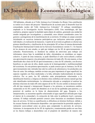 24
100 habitantes, ubicado en el Valle Antinaco-Los Colorados (La Rioja). Esta contribución
se realizó en el marco del proyecto “Identificación de acciones para el desarrollo local de
comunidades rurales del Valle Antinaco-Los Colorados”. El enfoque metodológico
empleado es la Investigación Acción Participativa (IAP). Esta metodología, del tipo
cualitativa, propone superar la dualidad sujeto-objeto de análisis, generando una unidad de
estudio integrada por investigadores y comunidad, estos últimos considerados como los
gestores y protagonistas de la transformación de su territorio. El trabajo en campo consistió
inicialmente en sucesivas instancias participativas que incluyeron entrevistas grupales,
individuales y la realización de transectos. A partir de la revisión en gabinete se efectuó una
primera identificación y clasificación de los principales SE en base al sistema denominado
Clasificación Internacional Común de los Servicios Ecosistémicos versión 5.1. En función
de los alcances de este estudio, se optó por trabajar con los SE de aprovisionamiento y
culturales. Posteriormente, se diseñaron las cédulas de entrevistas para trabajar con
informantes claves bajo la modalidad de taller, efectuándose en simultáneo un mapeo
colectivo. A partir de estas instancias, se pudo identificar el valor socio-cultural y realizar
una aproximación respecto a las principales relaciones de trade-offs. De esta manera, se han
identificado diez clases de SE de aprovisionamiento y cinco de SE culturales, con diversos
beneficios en cada uno de ellos, dando cuenta de la heterogeneidad y multifuncionalidad
del ecosistema. En esta primera aproximación, se pudo conocer que en Antinaco, los SE de
aprovisionamiento más valorados han sido los cultivos de subsistencia y los producidos con
fines de venta. Sin embargo, también revisten una gran importancia el agua superficial, las
especies vegetales con fines medicinales y la leña, utilizados tradicionalmente de manera
colectiva. Por su parte, los SE culturales están principalmente relacionados a la
identificación histórica y religiosa en distintos sitios simbólicos del entorno natural que han
sido identificados territorialmente. La información relevada se complejizó al analizar las
distintas relaciones de trade-offs entre algunos de los SE. En este sentido se destacan trade-
offs del tipo temporal e interpersonal. Respecto a los primeros, se encontraron cambios
sustanciales en los SE a partir del abandono en el uso de las quebradas para pastoreo, y a
posteriori de cambios en la forma de abastecimiento del agua. Respecto a los
interpersonales, se encuentran aquellos relacionados al agua superficial utilizada para riego
al interior de la comunidad y la extracción de leña entre la población local y personas
externas. El trabajo realizado permitió conocer cómo funcionan en simultáneo distintos
tipos de servicios. Si bien su cuantificación es dificultosa en términos biofísicos -debido a
las escasas fuentes de información disponibles- esta aproximación ha permitido emplear la
valoración socio-cultural como un proxy para comprender la provisión de servicios.
Asimismo, la incorporación de los SE de regulación y mantenimiento podría ser una línea
en los futuros trabajos a desarrollarse con el propósito de identificar de manera más
 
