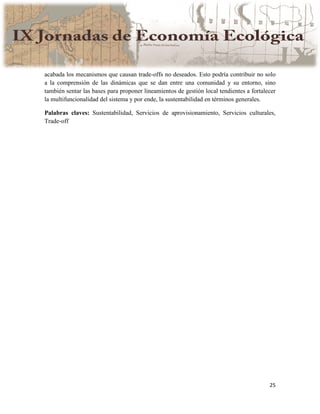 25
acabada los mecanismos que causan trade-offs no deseados. Esto podría contribuir no solo
a la comprensión de las dinámicas que se dan entre una comunidad y su entorno, sino
también sentar las bases para proponer lineamientos de gestión local tendientes a fortalecer
la multifuncionalidad del sistema y por ende, la sustentabilidad en términos generales.
Palabras claves: Sustentabilidad, Servicios de aprovisionamiento, Servicios culturales,
Trade-off
 