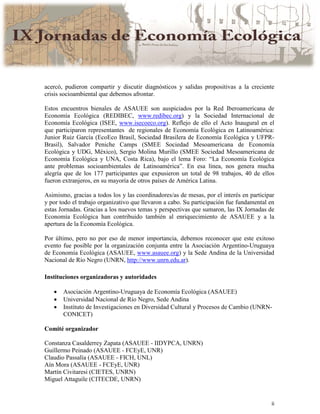 ii
acercó, pudieron compartir y discutir diagnósticos y salidas propositivas a la creciente
crisis socioambiental que debemos afrontar.
Estos encuentros bienales de ASAUEE son auspiciados por la Red Iberoamericana de
Economía Ecológica (REDIBEC, www.redibec.org) y la Sociedad Internacional de
Economía Ecológica (ISEE, www.isecoeco.org). Reflejo de ello el Acto Inaugural en el
que participaron representantes de regionales de Economía Ecológica en Latinoamérica:
Junior Ruiz García (EcoEco Brasil, Sociedad Brasilera de Economía Ecológica y UFPR-
Brasil), Salvador Peniche Camps (SMEE Sociedad Mesoamericana de Economía
Ecológica y UDG, México), Sergio Molina Murillo (SMEE Sociedad Mesoamericana de
Economía Ecológica y UNA, Costa Rica), bajo el lema Foro: “La Economía Ecológica
ante problemas socioambientales de Latinoamérica”. En esa línea, nos genera mucha
alegría que de los 177 participantes que expusieron un total de 98 trabajos, 40 de ellos
fueron extranjeros, en su mayoría de otros países de América Latina.
Asimismo, gracias a todos los y las coordinadores/as de mesas, por el interés en participar
y por todo el trabajo organizativo que llevaron a cabo. Su participación fue fundamental en
estas Jornadas. Gracias a los nuevos temas y perspectivas que sumaron, las IX Jornadas de
Economía Ecológica han contribuido también al enriquecimiento de ASAUEE y a la
apertura de la Economía Ecológica.
Por último, pero no por eso de menor importancia, debemos reconocer que este exitoso
evento fue posible por la organización conjunta entre la Asociación Argentino-Uruguaya
de Economía Ecológica (ASAUEE, www.asauee.org) y la Sede Andina de la Universidad
Nacional de Río Negro (UNRN, http://www.unrn.edu.ar).
Instituciones organizadoras y autoridades
• Asociación Argentino-Uruguaya de Economía Ecológica (ASAUEE)
• Universidad Nacional de Río Negro, Sede Andina
• Instituto de Investigaciones en Diversidad Cultural y Procesos de Cambio (UNRN-
CONICET)
Comité organizador
Constanza Casalderrey Zapata (ASAUEE - IIDYPCA, UNRN)
Guillermo Peinado (ASAUEE - FCEyE, UNR)
Claudio Passalía (ASAUEE - FICH, UNL)
Aín Mora (ASAUEE - FCEyE, UNR)
Martín Civitaresi (CIETES, UNRN)
Miguel Attaguile (CITECDE, UNRN)
 