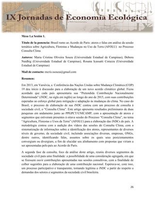 26
Mesa 1.a Sesión 1.
Título de la ponencia: Brasil rumo ao Acordo de Paris: atores e falas em análise da sessão
temática sobre Agricultura, Florestas e Mudanças no Uso da Terra (AFOLU) no Processo
Consulta Clima
Autores: Maria Cristina Oliveira Souza (Universidade Estadual de Campinas), Debora
Naidhig (Universidade Estadual de Campinas), Rosana Icassatti Corazza (Universidade
Estadual de Campinas)
Mail de contacto: mcris.ssouza@gmail.com
Resumen:
Em 2013, em Varsóvia, a Conferência das Nações Unidas sobre Mudança Climática (COP)
19 deu início à discussão para a elaboração de um novo acordo climático global. Ficou
acordado que cada país apresentaria sua “Pretendida Contribuição Nacionalmente
Determinada” (iNDC, na sigla em inglês) ao longo do ano de 2015, com suas contribuições
esperadas ao esforço global para mitigação e adaptação às mudanças do clima. No caso do
Brasil, o processo de elaboração de sua iNDC contou com um processo de consulta à
sociedade civil, o “Consulta Clima”. Este artigo apresenta resultados preliminares de duas
pesquisas em andamento junto ao PPGPCT/UNICAMP, com a apresentação de atores e
segmentos que estiveram presentes à oitava sessão do Processo “Consulta Clima”, no tema
“Agricultura, Florestas e Usos da Terra” (AFOLU) para a elaboração das iNDCs do país. A
metodologia contou com a audição dos vídeos das sessões do Consulta Clima, com a
sistematização de informações sobre a identificação dos atores, representantes de diversos
níveis de governo, da sociedade civil, incluindo associações diversas, empresas, ONGs,
dentre outros, identificando falas, assuntos sobre os quais seus posicionamentos
convergiam ou divergiam, a fim de elucidar seu alinhamento com propostas que viriam a
ser apresentadas pelo país ao Acordo de Paris.
A segunda fase da consulta, foco da análise deste artigo, reuniu diversos segmentos da
sociedade civil para uma finalidade: a possibilidade de uma consideração agregada, em que
se fizessem ouvir contribuições apresentadas nas sessões consultivas, com a finalidade de
colher sugestões para a elaboração de uma contribuição nacional. Esperava-se, com isso,
um processo participativo e transparente, tornando legítima a iNDC a partir do respeito a
demandas dos setores e segmentos da sociedade civil brasileira.
 