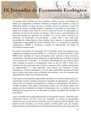 27
As reuniões foram divididas em temas específicos, tendo as sessões sido pautadas nos
tópicos que compuseram o Relatório Preliminar, divulgado pelo Itamaraty no blog da
Diplomacia Pública, na época em que as consultas estavam em processo. Foram oito
reuniões ou sessões, orientadas segundo o segmento da sociedade civil participante. A
sessão foco da análise deste artigo foi a oitava e última do Processo. As falas podem ser
articuladas em torno de três assuntos de destaque, sobre os quais os posicionamentos dos
atores/representantes de segmentos da sociedade civil ou de setores econômicos se
mostraram ora conflituosos, ora convergentes e, ainda, sobre o qual ainda havia
necessidades de esclarecimentos. Esses assuntos foram atinentes à representatividade,
transparência e legitimidade do Processo Consulta Clima; aos mecanismos de mercado,
compensação e REDD; e, finalmente, a questão do desmatamento zero diante da
diversidade de biomas no país.
Os recursos provenientes de mecanismos sob a Convenção, dentre eles pagamentos por
resultados de mitigação florestal (REDD+) e o Mecanismo de Desenvolvimento Limpo
(MDL) foram apontados por alguns participantes como “potenciais fontes de recursos
internacionais e transferência de tecnologia para a implementação da contribuição do Brasil
ao novo acordo sob a Convenção”. As conclusões desta pesquisa foi, que embora o Brasil
tenha avançado na questão do desmatamento (entre os anos de 2004 a 2010), até o
momento atual das negociações não se chegou a consensos sobre a melhor estratégia para
sua implementação, e o mais importante, como associar essa ferramenta a outros
instrumentos e incentivos econômicos, a fim de gerar oportunidade de desenvolvimento
para as regiões mais pobres onde as florestas estão presentes, como foi comentado pela
representante do Grupo Carta de Belém na sessão.
Com relação ao desmatamento, representantes afirmaram, em comentários adicionais, que o
compromisso nacional voluntário demonstrou capacidade de planejamento e gestão para
realizar ações de mitigação, principalmente no combate ao desmatamento, sem reduzir a
atividade econômica. Para alguns, desmatamento líquido zero não deveria entrar como
medida mais bem explorada em relação a desmatamento zero, na medida em que essa
ferramenta não representa uma real efetividade na solução do problema das emissões no
setor AFOLU.
Como é mostrado em um artigo publicado pela revista científica Science: “What Does Zero
Deforestation Mean?”, de 2013, existe uma “armadilha” no conceito de desmatamento
líquido zero, pois se troca hectares de florestas com alto estoque de carbono (digamos, uma
parcela da mata Amazônica, com árvores grandes e madeira nobre), para, por exemplo,
plantio agrícola, por reflorestamento de área equivalente em hectares, mas com espécies de
 