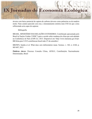 28
árvores com baixo potencial de captura de carbono (árvores como palmeiras ou de madeira
mole). Num cenário parecido com esse, o desmatamento emitiria mais CO2 do que a área
reflorestada seria capaz de capturar.
Bibliografia
BRASIL. MINISTÉRIO DAS RELAÇÕES EXTERIORES. Contribuição apresentada pelo
Brasil às Nações Unidas (“iNDC”) para o acordo sobre mudança do clima que será adotado
na Conferência de Paris (COP-21). 2015. Disponível em:<http://www.itamaraty.gov.br/pt-
BR/ficha-pais/11915-contribuicao-brasil-indc-27-de-setembro>
BROWN, Sandra et al. What does zero deforestation mean. Science, v. 342, n. 6160, p.
805-807, 2013
Palabras claves: Processo Consulta Clima, AFOLU, Contribuições Nacionalmente
Determinadas, Brasil
 
