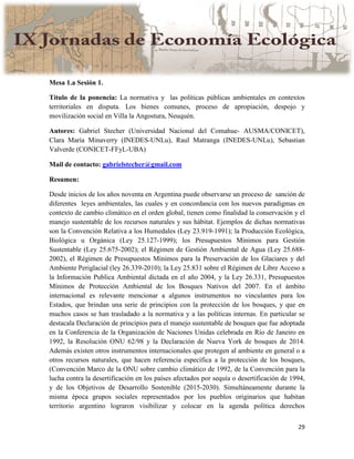 29
Mesa 1.a Sesión 1.
Título de la ponencia: La normativa y las políticas públicas ambientales en contextos
territoriales en disputa. Los bienes comunes, proceso de apropiación, despojo y
movilización social en Villa la Angostura, Neuquén.
Autores: Gabriel Stecher (Universidad Nacional del Comahue- AUSMA/CONICET),
Clara María Minaverry (INEDES-UNLu), Raul Matranga (INEDES-UNLu), Sebastian
Valverde (CONICET-FFyL-UBA)
Mail de contacto: gabrielstecher@gmail.com
Resumen:
Desde inicios de los años noventa en Argentina puede observarse un proceso de sanción de
diferentes leyes ambientales, las cuales y en concordancia con los nuevos paradigmas en
contexto de cambio climático en el orden global, tienen como finalidad la conservación y el
manejo sustentable de los recursos naturales y sus hábitat. Ejemplos de dichas normativas
son la Convención Relativa a los Humedales (Ley 23.919-1991); la Producción Ecológica,
Biológica u Orgánica (Ley 25.127-1999); los Presupuestos Mínimos para Gestión
Sustentable (Ley 25.675-2002); el Régimen de Gestión Ambiental de Agua (Ley 25.688-
2002), el Régimen de Presupuestos Mínimos para la Preservación de los Glaciares y del
Ambiente Periglacial (ley 26.339-2010); la Ley 25.831 sobre el Régimen de Libre Acceso a
la Información Publica Ambiental dictada en el año 2004, y la Ley 26.331, Presupuestos
Mínimos de Protección Ambiental de los Bosques Nativos del 2007. En el ámbito
internacional es relevante mencionar a algunos instrumentos no vinculantes para los
Estados, que brindan una serie de principios con la protección de los bosques, y que en
muchos casos se han trasladado a la normativa y a las políticas internas. En particular se
destacala Declaración de principios para el manejo sustentable de bosques que fue adoptada
en la Conferencia de la Organización de Naciones Unidas celebrada en Río de Janeiro en
1992, la Resolución ONU 62/98 y la Declaración de Nueva York de bosques de 2014.
Además existen otros instrumentos internacionales que protegen al ambiente en general o a
otros recursos naturales, que hacen referencia específica a la protección de los bosques,
(Convención Marco de la ONU sobre cambio climático de 1992, de la Convención para la
lucha contra la desertificación en los países afectados por sequía o desertificación de 1994,
y de los Objetivos de Desarrollo Sostenible (2015-2030). Simultáneamente durante la
misma época grupos sociales representados por los pueblos originarios que habitan
territorio argentino lograron visibilizar y colocar en la agenda política derechos
 