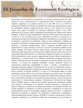30
relacionados con su condición de preexistentes. La reforma constitucional del año 1994,
(artículo 75 Inc.17 reconocimiento de la preexistencia étnica y cultural de los pueblos
indígenas argentinos), y la posterior sanción en el año 2006 de la Ley 26.160 de
Emergencia en Materia de Posesión y Propiedad de las Tierras que tradicionalmente ocupan
las comunidades indígenas originarias del país, colocan a estos colectivos en un nuevo
estatus como sujetos de derecho. De relevancia significativa resulta la Ley 24.071
ratificatoria del Convenio 169de la Organización Internacional del Trabajo sobre Pueblos
Indígenas y Tribales en Países Independientes. Estas dos últimas normas serán incluidas en
el texto de la ley de bosques por lo que conformarán un debate al momento de su
interpretación por parte de la autoridad de Aplicación. Expondremos en esta ponencia como
la aplicación o ejecución de la legislación vigente en temas ambientales e indígenas en
situaciones de territorios en disputa, generan y potencian de manera contradictoria nuevos
conflictos y asimetrías socioterritoriales. Villa la Angostura localidad cabecera del
Departamento los Lagos ubicada en el SO de la provincia de Neuquén, lindante al área
natural protegida del Parque Nacional Nahuel Huapi, representa desde un abordaje
territorial un claro estudio de caso en el cual la diversidad de actores sociales, tales como, la
Comunidad MapucePaicilAntriao, la Confederación Mapuche Neuquina, las asambleas y
ONGs ambientalistas, juntas vecinales, organizaciones barriales cámaras empresariales e
inmobiliarias y el propio estado en sus diferentes dimensiones (municipal, provincial y
federal), conforman una matriz de intereses yuxtapuestos en un mismo hábitat, en la cual se
evidencia un proceso de expansión inmobiliaria creciente, desarrollo turístico de
características extractivista, imposibilidad de acceso a vivienda y reivindicación de
propiedad comunitaria indígena. Profundizaremos por lo tanto en la aplicación, gestión y
efectos de la implementación de la legislación relacionada con los bosques nativos (en tanto
bienes comunes), el derecho territorial y el acceso a la información pública en temas
ambientales; insumos básicos en los procesos participativos que dichas leyes contemplan.
La Ley 26.331 de Presupuestos Mínimos de Protección Ambiental de los Bosques Nativos
posee como objetivo principal crear una política de estado capaz de promover acciones de
conservación. La misma propone, mediante el Ordenamiento Territorial de los Bosques
Nativos (OTBN), regular la expansión de la frontera agropecuaria, implementar medidas
para controlar la disminución de la superficie existente mejorando y sosteniendo los
procesos ecológicos y culturales en los bosques que beneficien a la sociedad. En tanto la ley
26.160 contempla “la emergencia en materia de posesión y propiedad de las tierras que
tradicionalmente ocupan las comunidades indígenas originarias del país”, y suspende la
ejecución de sentencias de desalojos. Fue justamente la planificación, metodología e
intencionalidad política durante el proceso de OTBN y su posterior actualización en Villa la
Angostura, ejecutada por la Autoridad de Aplicación, el emergente por el cual desde las
 