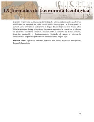 31
diferentes percepciones y dimensiones territoriales los actores, en tanto sujetos y colectivos
manifiestan sus tensiones, en tanto grupos sociales heterogéneos y diverso desde lo
cultural. Como reflexión en un territorio en disputa de características inter étnicas, tal es
Villa la Angostura; Estado e inversores, de manera contradictoria, promueven y vulneran
un desarrollo sustentable territorial, desvalorizando el concepto de bienes comunes,
desarrollo sustentable y fundamentalmente limitando el acceso a información
obstaculizando los procesos participativos enmarados en las propias leyes.
Palabras claves: legislación ambiental, territorio inter étnico, proceso de participación,
Desarrollo hegemónico
 