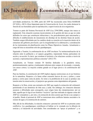 33
actividades productivas. En 2006, parte del ANP fue reconocida como Sitios RAMSAR
(N°1626) y AICA (Área Importante para la Conservación de Aves), los cuales destacan la
función de sus humedales para la reproducción y supervivencia de aves migratorias.
Tromen es parte del Sistema Provincial de ANP (Ley 2594/2008), aunque éste nunca se
reglamentó. Esta situación ocasiona inconvenientes en la gestión del área ya que no están
definidos los actos que constituyen infracciones y los procedimientos para sancionarlas y
dificulta el establecimiento de mecanismos de abordaje de las distintas líneas de acción.
También surgen dificultades por los cambios desde su creación en la inserción dentro de la
estructura del gobierno provincial y por la irregularidad en la elaboración y consideración
de los instrumentos de planificación como los Planes Operativos Anuales. Actualmente a
cargo del área se encuentran solo dos guardaparques.
Siguiendo a Trentini, la conformación de un ANP involucra “la institucionalización de la
relación entre la población y el espacio geográfico, imponiendo formas particulares de
acción y no-acción. Es decir, que reordena el territorio y las relaciones sociales a través de
acciones y representaciones políticas concretas” (2012: 87)
Actualmente, en Tromen veranan 30 familias dedicadas a la ganadería mixta,
predominantemente caprina y trashumante (alternan entre campos de invernada y veranada,
con arreos cortos). La mayoría criaban ganado en el lugar previo a la conformación del
ANP.
Para las familias, la constitución del ANP implicó algunas restricciones en el uso histórico
de la naturaleza. Respecto a la fauna solían consumir huevos de aves y piches y cazar
pumas y zorros para venta de pieles. En torno a la prohibición de la caza se produce una
tensión entre la conservación y el perjuicio que generan como depredadores del ganado.
Respecto a la flora, existe una normativa de 2003 que regula la extracción del colimamil,
permitiendo el uso doméstico de leña seca y caída. Sin embargo, los crianceros detectan
ausencia o dificultades para conseguirla, cuyo origen tiene dos interpretaciones: por un
lado, aquella que lo liga al uso histórico “excesivo” que han realizado en algunas zonas del
ANP los veranadores y, por otro, a la extracción de otros actores que llevan a sus campos o
al pueblo. Desde el personal de ANP se mencionan otros conflictos latentes asociados a la
escasez de agua y la construcción de caminos.
Más allá de las dificultades, la relación crianceros- personal de ANP no se presenta como
conflictiva. Los guardaparques contribuyen al habitar en la veranada con la difusión de
noticias y el desarrollo de actividades. Son considerados un “apoyo al productor” y se
 