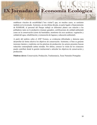 34
establecen vínculos de sociabilidad (“nos visitan”) que, en muchos casos, se sostienen
también en la invernada. Asimismo, en esta última década, en parte ligado a financiamiento
de RAMSAR, el personal del Parque trabajó en diferentes planos con relación a los
pobladores tanto en lo productivo (manejo ganadero, certificaciones de calidad ambiental)
como en la conservación (cierre de humedales, monitoreo de aves acuáticas, vegetación y
calidad del agua, rehabilitación y restauración de lagunas y educación ambiental).
A partir del análisis sobre el ANP Tromen, se evidencian dificultades y demoras para
desarrollar de forma efectiva los objetivos de conservación. Asimismo, si bien se generan
tensiones latentes y explícitas con las prácticas de producción, los actores presentes buscan
reducirlas contemplando ambas miradas. Por último, conocer la visión de los crianceros
puede contribuir desde la gestión institucional a articular los objetivos de conservación y
producción.
Palabras claves: Conservación, Producción, Trashumancia, Áreas Naturales Protegidas
 