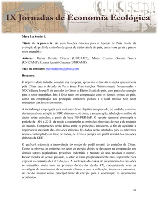 35
Mesa 1.a Sesión 1.
Título de la ponencia: As contribuições chinesas para o Acordo de Paris diante da
evolução do perfil de emissões de gases de efeito estufa do país, em termos gerais e para o
setor energético
Autores: Marina Betetto Drezza (UNICAMP), Maria Cristina Oliveira Souza
(UNICAMP), Rosana Icasatti Corazza (UNICAMP)
Mail de contacto: marinadrezza@gmail.com
Resumen:
O objetivo deste trabalho consiste em recuperar, apresentar e discutir as metas apresentadas
pela China para o Acordo de Paris (suas Contribuições Nationalmente Determinadas -
NDC) diante do perfil de emissão de Gases de Efeito Estufa do país, com particular atenção
para o setor energético. Isto é feito tanto em comparação com os demais setores do país,
como em comparação aos principais emissores globais e o total emitido pelo setor
energético da China e do mundo.
A metodologia empregada para o alcance desse objetivo compreende, de um lado, a análise
documental com relação às NDC chinesas e, de outro, a recuperação, tabulação e análise de
dados sobre emissões, a partir da base PIK-PRIMAP. O recorte temporal contempla o
período de 1850 a 2015, de modo a contemplar as emissões históricas do país e do restante
do mundo. Comparações serão feitas entre os principais emissores, a fim de aquilatar a
importância crescente das emissões chinesas. Os dados serão tabulados para os diferentes
setores contemplados na base de dados, de forma a compor um perfil setorial das emissões
chinesas de GEE.
O gráfico1 evidencia a importância do estudo do perfil setorial de emissões da China.
Como se observa, as emissões no setor de energia chinês se destacam na comparação aos
demais setores (agricultura, processos industriais e produto de uso, resíduos e outros).
Desde meados do século passado, o setor se torna progressivamente mais importante para
explicar as emissões de GEE do país. A aceleração das taxas de crescimento das emissões
se intensifica ainda mais na primeira década do século XX, coerentemente com as
estratégias de crescimento da economia chinesa e com a utilização, intensiva e extensiva,
do carvão mineral como principal fonte de energia para a sustentação do crescimento
econômico.
 