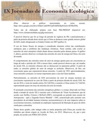 36
(Para observar os gráficos mencionados no texto, acessar:
https://drive.google.com/drive/folders/1p6lJWl3yjHvQtXGKpftAchzvXFMnrSWj
Todos são de elaboração própria com base PIK-PRIMAP disponível em:
https://www.climatewatchdata.org/ghg-emissions)
É possível observar que foi ao longo do período de vigência do PK e particularmente a
partir da primeira década deste século que a China se destacou como grande emissor global
de GEE, tendo ultrapassado os Estados Unidos em 2007 (gráfico 2).
O uso de fontes fósseis de energia é considerado elemento crítico das contribuições
antrópicas para o problema das mudanças climáticas. Neste sentido, cabe avaliar as
emissões do setor energético chinês diante dessas emissões pelos demais países. O gráfico
3, abaixo, permite observar a evolução das emissões do setor de energia da China e do resto
do mundo.
O comportamento das emissões totais do setor de energia aponta para um crescimento ao
longo de todo o período (de 1850 a nossos dias), sendo possível observar que, até meados
do século XX, as emissões chinesas não se destacavam no panorama global. A partir de
então, as emissões globais do setor de energia se aceleram. Observa-se, de fato, um
crescimento quase que exponencial dessas emissões. A partir de 1955, aproximadamente,
essas emissões começam a se tornar importantes para o caso da China também.
Particularmente, as emissões de GEE provenientes do setor de energia mostram um
crescimento exponencial no caso da China a partir da primeira década do século XXI. No
ano de 2016, o resto do mundo emitiu 34,5 GtCO2e e somente a China emitiu 12,7 GtCO2,
representando quase um terço de emissões do resto do mundo.
O acentuado crescimento das emissões energéticas globais e o avanço observado na China
desde a metade do século XX é coerente com o fenômeno da “Great Acceleration, que de
acordo com Steffen, Crutzen e McNeill (2007), corresponde ao período mais recente do
Antropoceno - após a Segunda Guerra Mundial - 1945, caracterizado pelo aumento sem
precedentes da atividade humana (sistemas socioeconômicos) e de seus impactos sobre os
ecossistemas terrestres, resultando na ampliação exponencial da liberação de gases de efeito
estufa para a atmosfera.
Diante desse quadro, cabe indagar sobre as metas propostas pela China por ocasião dos
trabalhos que deram origem ao Acordo de Paris, em 2015. Observa-se, ali, que o país
propõe, de acordo com WRI/CAIT (2018):
 