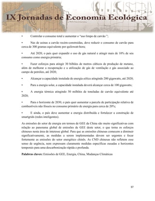 37
• Controlar o consumo total e aumentar o “uso limpo de carvão ”;
• Nas de usinas a carvão recém-construídas, deve reduzir o consumo de carvão para
cerca de 300 gramas equivalente por quilowatt-hora;
• Até 2020, o país quer expandir o uso de gás natural e atingir mais de 10% de seu
consumo como energia primária;
• Fazer esforços para atingir 30 bilhões de metros cúbicos de produção de metano,
além de melhorar a recuperação e a utilização de gás de ventilação e gás associado ao
campo de petróleo, até 2020;
• Alcançar a capacidade instalada de energia eólica atingindo 200 gigawatts, até 2020;
• Para a energia solar, a capacidade instalada deverá alcançar cerca de 100 gigawatts;
• A energia térmica atingindo 50 milhões de toneladas de carvão equivalente até
2020;
• Para o horizonte de 2030, o país quer aumentar a parcela de participação relativa de
combustíveis não fósseis no consumo primário de energia para cerca de 20%;
• E ainda, o país deve aumentar a energia distribuída e fortalecer a construção de
smartgrids (redes inteligentes).
As emissões do setor de energia em termos de GEE da China são muito significativas com
relação ao panorama global de emissões de GEE deste setor, o que torna os esforços
chineses nesta área de interesse global. Para que as emissões chinesas comecem a diminuir
significativamente, as medidas a serem implementadas devem ser urgentes e focar
fortemente as emissões do setor energético chinês. As CND chinesas não refletem esse
senso de urgência, nem expressam claramente medidas específicas ousadas e horizontes
temporais para uma descarbonização rápida e profunda.
Palabras claves: Emissões de GEE, Energia, China, Mudanças Climáticas
 