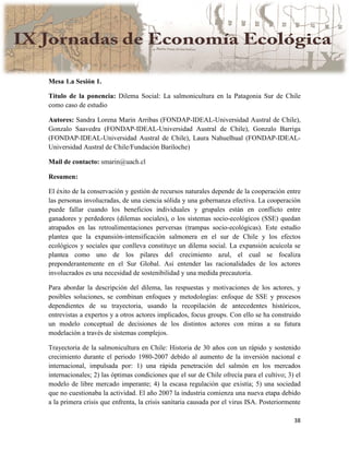 38
Mesa 1.a Sesión 1.
Título de la ponencia: Dilema Social: La salmonicultura en la Patagonia Sur de Chile
como caso de estudio
Autores: Sandra Lorena Marin Arribas (FONDAP-IDEAL-Universidad Austral de Chile),
Gonzalo Saavedra (FONDAP-IDEAL-Universidad Austral de Chile), Gonzalo Barriga
(FONDAP-IDEAL-Universidad Austral de Chile), Laura Nahuelhual (FONDAP-IDEAL-
Universidad Austral de Chile/Fundación Bariloche)
Mail de contacto: smarin@uach.cl
Resumen:
El éxito de la conservación y gestión de recursos naturales depende de la cooperación entre
las personas involucradas, de una ciencia sólida y una gobernanza efectiva. La cooperación
puede fallar cuando los beneficios individuales y grupales están en conflicto entre
ganadores y perdedores (dilemas sociales), o los sistemas socio-ecológicos (SSE) quedan
atrapados en las retroalimentaciones perversas (trampas socio-ecológicas). Este estudio
plantea que la expansión-intensificación salmonera en el sur de Chile y los efectos
ecológicos y sociales que conlleva constituye un dilema social. La expansión acuícola se
plantea como uno de los pilares del crecimiento azul, el cual se focaliza
preponderantemente en el Sur Global. Así entender las racionalidades de los actores
involucrados es una necesidad de sostenibilidad y una medida precautoria.
Para abordar la descripción del dilema, las respuestas y motivaciones de los actores, y
posibles soluciones, se combinan enfoques y metodologías: enfoque de SSE y procesos
dependientes de su trayectoria, usando la recopilación de antecedentes históricos,
entrevistas a expertos y a otros actores implicados, focus groups. Con ello se ha construido
un modelo conceptual de decisiones de los distintos actores con miras a su futura
modelación a través de sistemas complejos.
Trayectoria de la salmonicultura en Chile: Historia de 30 años con un rápido y sostenido
crecimiento durante el periodo 1980-2007 debido al aumento de la inversión nacional e
internacional, impulsada por: 1) una rápida penetración del salmón en los mercados
internacionales; 2) las óptimas condiciones que el sur de Chile ofrecía para el cultivo; 3) el
modelo de libre mercado imperante; 4) la escasa regulación que existía; 5) una sociedad
que no cuestionaba la actividad. El año 2007 la industria comienza una nueva etapa debido
a la primera crisis que enfrenta, la crisis sanitaria causada por el virus ISA. Posteriormente
 