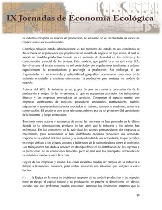 39
la industria recupera los niveles de producción, no obstante, se ve involucrada en sucesivas
crisis/eventos socio-ambientales.
Compleja relación estado-salmonicultura: el rol promotor del estado en sus comienzos se
dio a través de regulaciones que propiciaron un modelo de negocio de bajo costo, al cual se
asoció un modelo productivo basado en el aumento de densidad en los cultivos y la
concentración espacial de los centros. Este modelo, que gatilló la crisis del virus ISA,
derivó en que el estado asumiera su rol controlador con regulaciones tendientes a ordenar
espacialmente la salmonicultura y restringir la producción. Sin embargo, al ser
fragmentadas en su contenido y aplicabilidad geográfica, ocasionaron reacciones de la
industria orientadas a mantener-incrementar la producción para sostener su modelo de
negocio.
Actores del SSE: la industria es un grupo diverso en cuanto a concentración de la
producción y origen de las inversiones, al que se encuentran asociados los trabajadores
directos y las empresas proveedoras de servicios. Comparten el espacio marino con
empresas cultivadoras de mejillón, pescadores artesanales, mariscadores, pueblos
originarios y empresas/instituciones asociados al turismo, transporte marítimo, minería y
conservación. El estado es otro actor relevante, primero por su rol promotor del crecimiento
de la industria y luego controlador.
Tensiones entre actores y respuestas de éstos: las tensiones se han generado en la última
década de la salmonicultura producto de las crisis que la industria y los actores han
enfrentado. En los comienzos de la actividad los actores permanecieron sin respuesta al
crecimiento, pero actualmente se han visibilizado haciendo prevalecer sus demandas
respecto de la calidad del bien común y la sostenibilidad de sus actividades, la que perciben
en riesgo debido a los efectos directos e indirectos de la salmonicultura sobre el ambiente.
Los trabajadores han dado a conocer los desequilibrios en la distribución de los ingresos y
la precariedad de las condiciones laborales, pero no han sido los principales detractores de
la industria cuando ocurren las crisis.
Lógica de las empresas y estado: Las crisis descritas pueden ser propias de la industria o
debido a fenómenos naturales, pero ambas muestran una situación que subyace a estos
hechos:
(i) la lógica en la toma de decisiones respecto de su modelo productivo y de negocio:
pone en riesgo el capital natural y su producción, no percibe ni dimensiona los efectos
sociales que sus problemas pueden ocasionar, tampoco los fenómenos externos que la
 