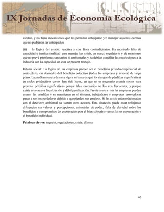 40
afectan, y no tiene mecanismos que les permitan anticiparse y/o manejar aquellos eventos
que no pudieron ser anticipados
(ii) la lógica del estado: reactiva y con fines contradictorios. Ha mostrado falta de
capacidad e institucionalidad para manejar las crisis, un marco regulatorio y de monitoreo
que no prevé problemas sanitarios ni ambientales y ha debido conciliar las restricciones a la
industria con la capacidad de ésta de proveer trabajo.
Dilema social: La lógica de las empresas parece ser el beneficio privado-empresarial de
corto plazo, en desmedro del beneficio colectivo (todas las empresas y actores) de largo
plazo. La predominancia de esta lógica se basa en que los riesgos de pérdidas significativas
en ciclos productivos cortos han sido bajos, en que no es necesario asumir costos para
prevenir pérdidas significativas porque tales escenarios no los ven frecuentes, y porque
existe una escasa fiscalización y débil penalización. Frente a una crisis las empresas pueden
asumir las pérdidas y se mantienen en el sistema, trabajadores y empresas proveedoras
pasan a ser los perdedores debido a que pierden sus empleos. Si las crisis están relacionadas
con el deterioro ambiental se suman otros actores. Esta situación puede estar reflejando
diferencias en valores y percepciones, asimetrías de poder, falta de claridad sobre los
beneficios y compromisos de cooperación por el bien colectivo versus la no cooperación y
el beneficio individual.
Palabras claves: negocio, regulaciones, crisis, dilema
 