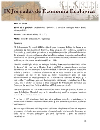41
Mesa 1.a Sesión 1.
Título de la ponencia: Ordenamiento Territorial. El caso del Municipio de Las Heras,
Mendoza, 2019.
Autores: Maria Andrea Saez (UNCUYO)
Mail de contacto: andreasaez2035@gmail.co
Resumen:
El Ordenamiento Territorial (OT) ha sido definido como una Política de Estado y un
instrumento de planificación del desarrollo, desde una perspectiva sistémica, prospectiva,
democrática y participativa, que orienta la apropiada organización político-administrativa
del Municipio y la proyección espacial de las políticas sociales, económicas, ambientales y
culturales de los vecinos, garantizando un nivel de vida adecuado y la conservación del
ambiente, para las generaciones futuras (Lücke, 1999).
El marco metodológico adoptó los preceptos de la Ley de Ordenamiento Territorial y Usos
del Suelo, n° 8051, que rige en Mendoza desde el año 2009, y establece el marco legal que
descentraliza en cada municipio la responsabilidad de elaborar sus propios planes para
ordenar el territorio. La presente investigación es un breve resumen de un proceso de
investigación de más de 20 meses de trabajo mancomunado entre un grupo
multidisciplinario de investigadores/as de la Universidad Nacional de Cuyo, y la
Universidad Tecnológica, junto con funcionarios/as públicos/as y ciudadanos/as de Las
Heras, con el objetivo de diseñar el Plan Municipal de Ordenamiento Territorial, que
finalmente fue sometido a Audiencia Pública, el 22 de marzo de este año.
El objetivo principal del Plan de Ordenamiento Territorial Municipal (PMOT) es sentar las
bases de la Política Municipal respecto del uso del suelo y planificar un aprovechamiento
racional de los recursos naturales.
A su vez, el OT contribuye, junto con otras políticas generales y sectoriales, a la
dinamización económica del medio urbano- rural, y a un desarrollo equilibrado, equitativo
y cohesionado.
Se hace especial hincapié en la importancia del diseño e implementación de los programas
y proyectos priorizados por la comunidad y los relacionados con la gestión de riesgos, así
como en los procesos estratégicos que creen capacidades a partir de dinámicas
participativas.
 