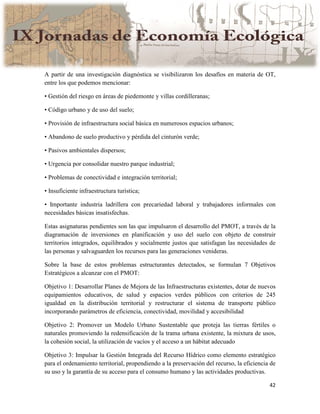 42
A partir de una investigación diagnóstica se visibilizaron los desafíos en materia de OT,
entre los que podemos mencionar:
• Gestión del riesgo en áreas de piedemonte y villas cordilleranas;
• Código urbano y de uso del suelo;
• Provisión de infraestructura social básica en numerosos espacios urbanos;
• Abandono de suelo productivo y pérdida del cinturón verde;
• Pasivos ambientales dispersos;
• Urgencia por consolidar nuestro parque industrial;
• Problemas de conectividad e integración territorial;
• Insuficiente infraestructura turística;
• Importante industria ladrillera con precariedad laboral y trabajadores informales con
necesidades básicas insatisfechas.
Estas asignaturas pendientes son las que impulsaron el desarrollo del PMOT, a través de la
diagramación de inversiones en planificación y uso del suelo con objeto de construir
territorios integrados, equilibrados y socialmente justos que satisfagan las necesidades de
las personas y salvaguarden los recursos para las generaciones venideras.
Sobre la base de estos problemas estructurantes detectados, se formulan 7 Objetivos
Estratégicos a alcanzar con el PMOT:
Objetivo 1: Desarrollar Planes de Mejora de las Infraestructuras existentes, dotar de nuevos
equipamientos educativos, de salud y espacios verdes públicos con criterios de 245
igualdad en la distribución territorial y restructurar el sistema de transporte público
incorporando parámetros de eficiencia, conectividad, movilidad y accesibilidad
Objetivo 2: Promover un Modelo Urbano Sustentable que proteja las tierras fértiles o
naturales promoviendo la redensificación de la trama urbana existente, la mixtura de usos,
la cohesión social, la utilización de vacíos y el acceso a un hábitat adecuado
Objetivo 3: Impulsar la Gestión Integrada del Recurso Hídrico como elemento estratégico
para el ordenamiento territorial, propendiendo a la preservación del recurso, la eficiencia de
su uso y la garantía de su acceso para el consumo humano y las actividades productivas.
 