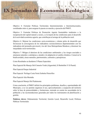 43
Objetivo 4: Formular Políticas Territoriales Interministeriales e Interinstitucionales,
coordinadas entre sí, para asegurar la puesta en marcha y ejecución del PMOT.
Objetivo 5: Formular Políticas de Promoción Agraria Sustentables tendientes a la
recuperación del capital natural y social, y a la mejora de las condiciones para el desarrollo
de la actividad económica agraria, que contribuyan al arraigo de la población rural.
Objetivo 6: Mejorar las condiciones socio-económicas y alentar polos de desarrollo que
favorezcan la convergencia de los indicadores socioeconómicos departamentales con los
indicadores del promedio provincial y los del Área Metropolitana Mendoza y disminuir las
inequidades socio-territoriales.
Objetivo 7: Mitigar el deterioro de las condiciones ambientales y los riesgos asociados a
amenazas naturales y antrópicas y atender a la adaptación al cambio climático. Conservar la
biodiversidad y áreas naturales, patrimoniales, culturales y paisajísticas.
Como Resultados se diseñaron 5 Planes Especiales:
Plan Especial De Manejo Del Cinturón Verde (Algarrobal, El Borbollón Y El Pastal)
Plan Especial Parque Industrial
Plan Especial Perilago Costa Norte Embalse Potrerillos
Plan Especial Alta Montaña
Plan Especial Manejo Del Piedemonte
Como conclusión, el PMOT definió los principales problemas, desafíos y oportunidades del
Municipio, a su vez permite organizar el uso, aprovechamiento y ocupación del territorio
sobre la base de potencialidades y limitaciones, teniendo en cuenta las necesidades de la
población y las recomendaciones generadas por todos los instrumentos de planificación y
gestión.
Palabras claves: Ordenamiento Territorial, Gestión Local, Desarrollo Local, Políticas
Públicas Territoriales
 