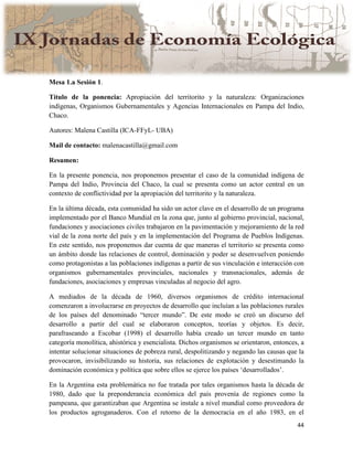 44
Mesa 1.a Sesión 1.
Título de la ponencia: Apropiación del territorito y la naturaleza: Organizaciones
indígenas, Organismos Gubernamentales y Agencias Internacionales en Pampa del Indio,
Chaco.
Autores: Malena Castilla (ICA-FFyL- UBA)
Mail de contacto: malenacastilla@gmail.com
Resumen:
En la presente ponencia, nos proponemos presentar el caso de la comunidad indígena de
Pampa del Indio, Provincia del Chaco, la cual se presenta como un actor central en un
contexto de conflictividad por la apropiación del territorito y la naturaleza.
En la última década, esta comunidad ha sido un actor clave en el desarrollo de un programa
implementado por el Banco Mundial en la zona que, junto al gobierno provincial, nacional,
fundaciones y asociaciones civiles trabajaron en la pavimentación y mejoramiento de la red
vial de la zona norte del país y en la implementación del Programa de Pueblos Indígenas.
En este sentido, nos proponemos dar cuenta de que maneras el territorio se presenta como
un ámbito donde las relaciones de control, dominación y poder se desenvuelven poniendo
como protagonistas a las poblaciones indígenas a partir de sus vinculación e interacción con
organismos gubernamentales provinciales, nacionales y transnacionales, además de
fundaciones, asociaciones y empresas vinculadas al negocio del agro.
A mediados de la década de 1960, diversos organismos de crédito internacional
comenzaron a involucrarse en proyectos de desarrollo que incluían a las poblaciones rurales
de los países del denominado “tercer mundo”. De este modo se creó un discurso del
desarrollo a partir del cual se elaboraron conceptos, teorías y objetos. Es decir,
parafraseando a Escobar (1998) el desarrollo había creado un tercer mundo en tanto
categoría monolítica, ahistórica y esencialista. Dichos organismos se orientaron, entonces, a
intentar solucionar situaciones de pobreza rural, despolitizando y negando las causas que la
provocaron, invisibilizando su historia, sus relaciones de explotación y desestimando la
dominación económica y política que sobre ellos se ejerce los países ‘desarrollados’.
En la Argentina esta problemática no fue tratada por tales organismos hasta la década de
1980, dado que la preponderancia económica del país provenía de regiones como la
pampeana, que garantizaban que Argentina se instale a nivel mundial como proveedora de
los productos agroganaderos. Con el retorno de la democracia en el año 1983, en el
 